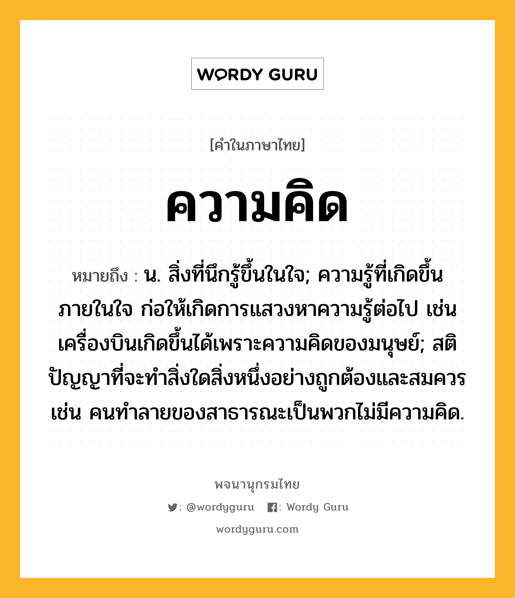 ความคิด ความหมาย หมายถึงอะไร?, คำในภาษาไทย ความคิด หมายถึง น. สิ่งที่นึกรู้ขึ้นในใจ; ความรู้ที่เกิดขึ้นภายในใจ ก่อให้เกิดการแสวงหาความรู้ต่อไป เช่น เครื่องบินเกิดขึ้นได้เพราะความคิดของมนุษย์; สติปัญญาที่จะทำสิ่งใดสิ่งหนึ่งอย่างถูกต้องและสมควร เช่น คนทำลายของสาธารณะเป็นพวกไม่มีความคิด.