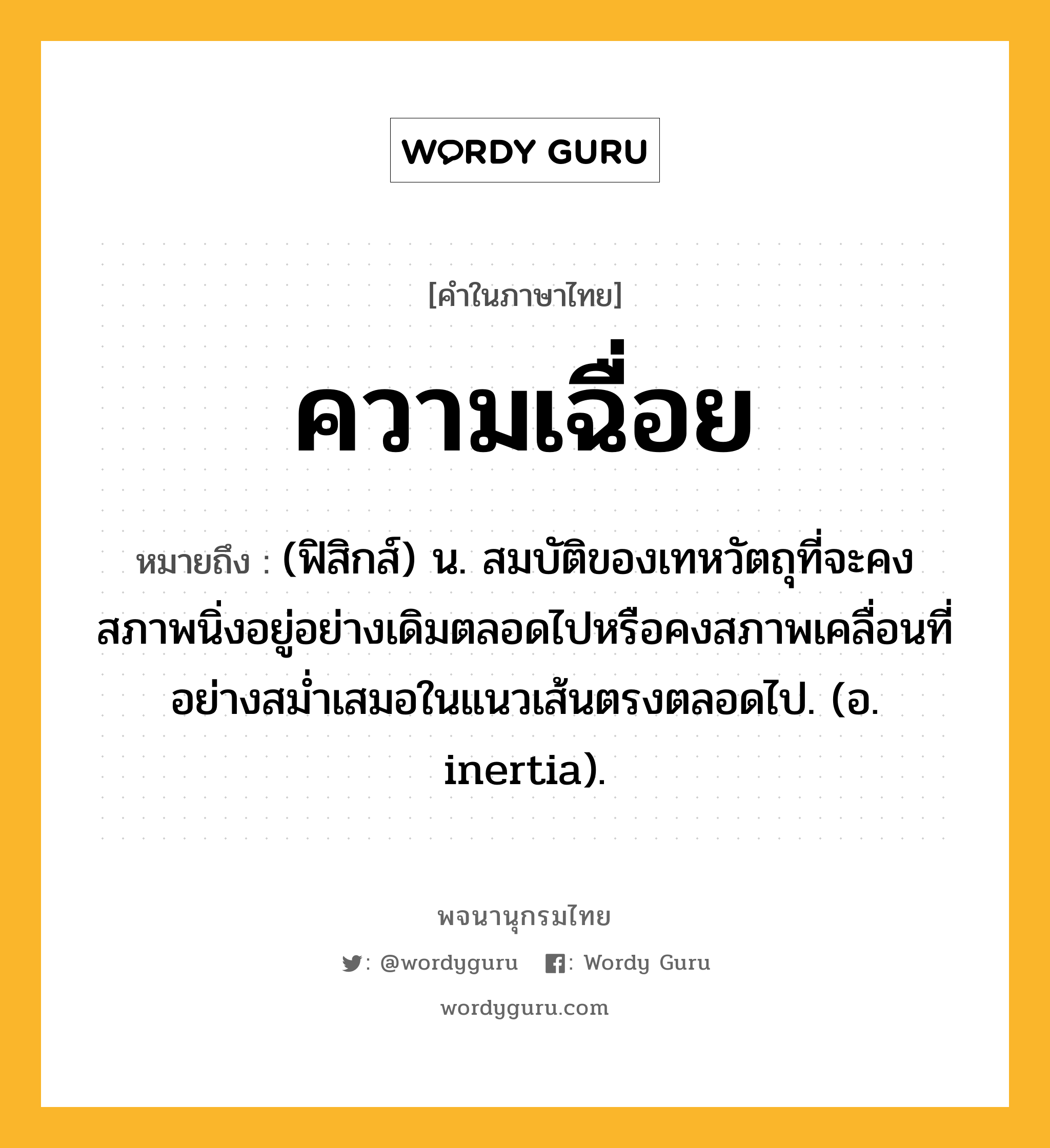 ความเฉื่อย ความหมาย หมายถึงอะไร?, คำในภาษาไทย ความเฉื่อย หมายถึง (ฟิสิกส์) น. สมบัติของเทหวัตถุที่จะคงสภาพนิ่งอยู่อย่างเดิมตลอดไปหรือคงสภาพเคลื่อนที่อย่างสมํ่าเสมอในแนวเส้นตรงตลอดไป. (อ. inertia).