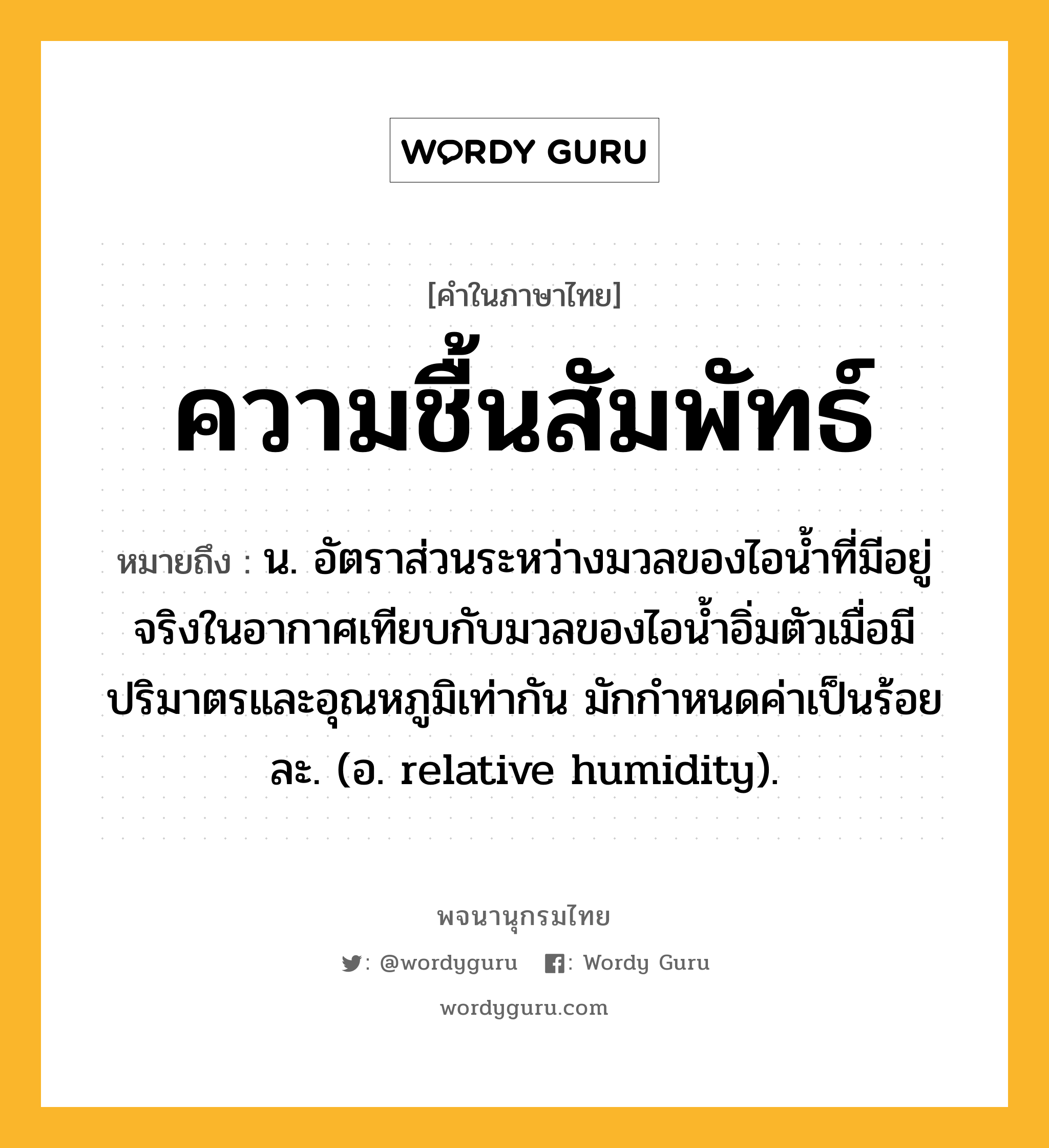 ความชื้นสัมพัทธ์ ความหมาย หมายถึงอะไร?, คำในภาษาไทย ความชื้นสัมพัทธ์ หมายถึง น. อัตราส่วนระหว่างมวลของไอนํ้าที่มีอยู่จริงในอากาศเทียบกับมวลของไอนํ้าอิ่มตัวเมื่อมีปริมาตรและอุณหภูมิเท่ากัน มักกําหนดค่าเป็นร้อยละ. (อ. relative humidity).