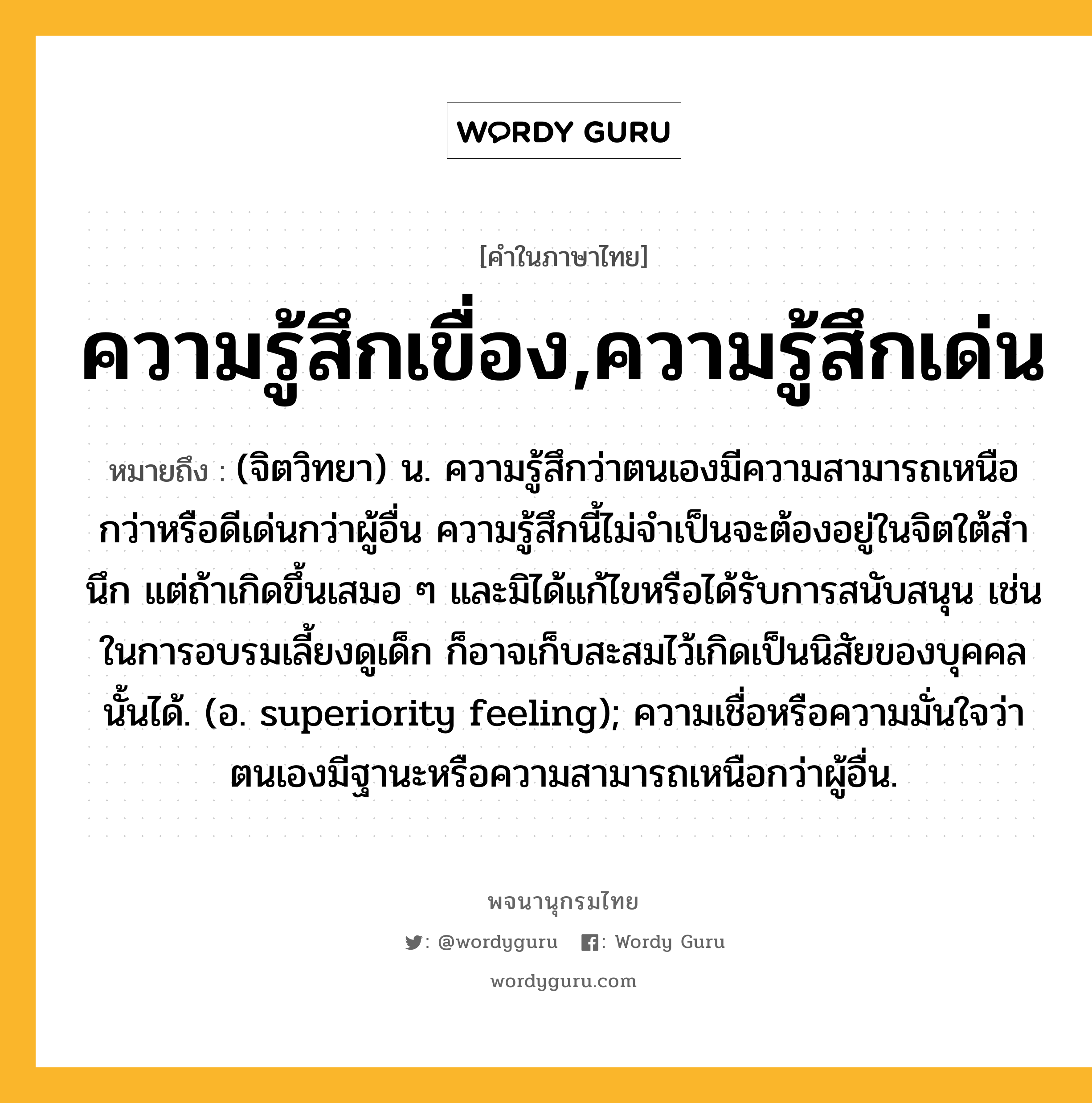 ความรู้สึกเขื่อง,ความรู้สึกเด่น ความหมาย หมายถึงอะไร?, คำในภาษาไทย ความรู้สึกเขื่อง,ความรู้สึกเด่น หมายถึง (จิตวิทยา) น. ความรู้สึกว่าตนเองมีความสามารถเหนือกว่าหรือดีเด่นกว่าผู้อื่น ความรู้สึกนี้ไม่จําเป็นจะต้องอยู่ในจิตใต้สํานึก แต่ถ้าเกิดขึ้นเสมอ ๆ และมิได้แก้ไขหรือได้รับการสนับสนุน เช่นในการอบรมเลี้ยงดูเด็ก ก็อาจเก็บสะสมไว้เกิดเป็นนิสัยของบุคคลนั้นได้. (อ. superiority feeling); ความเชื่อหรือความมั่นใจว่าตนเองมีฐานะหรือความสามารถเหนือกว่าผู้อื่น.