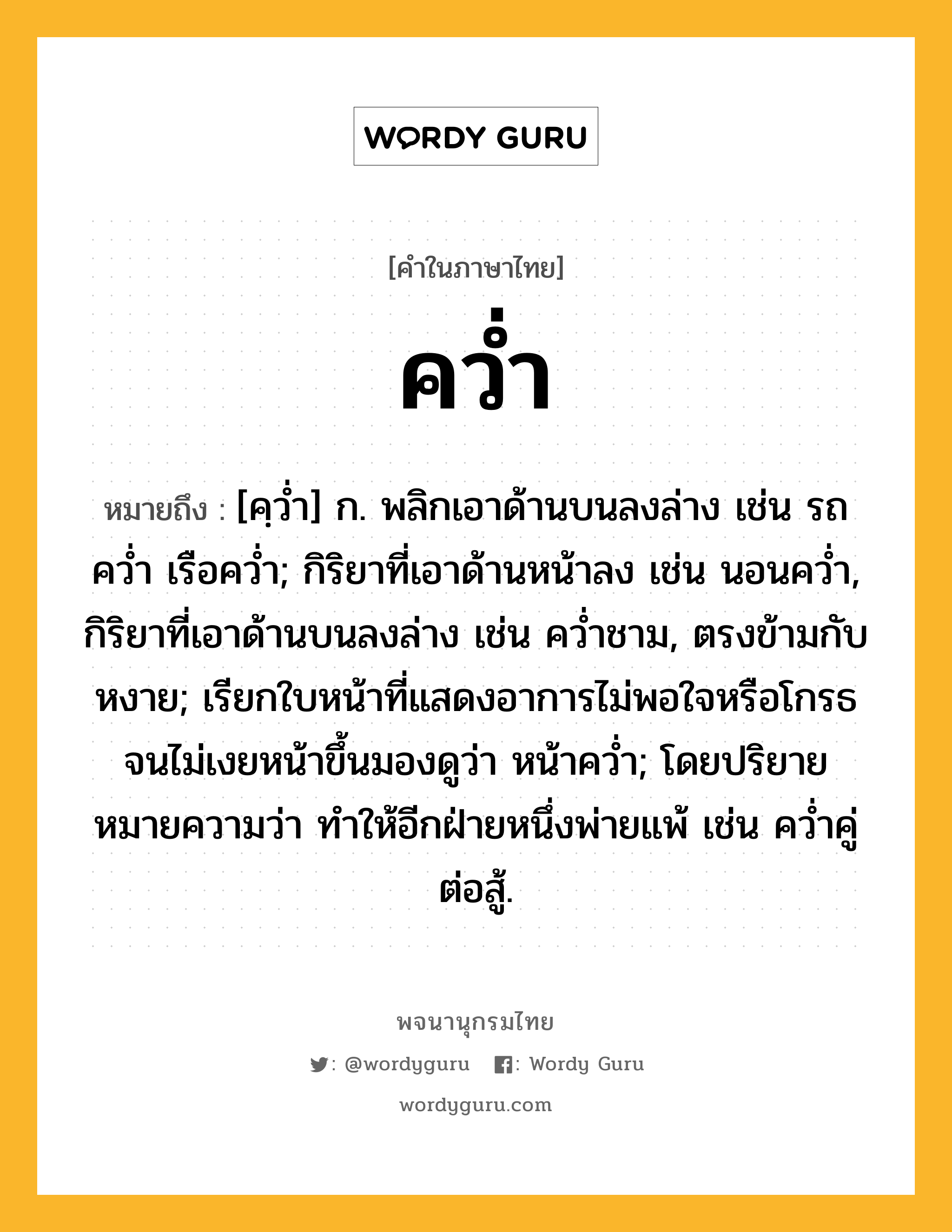 คว่ำ ความหมาย หมายถึงอะไร?, คำในภาษาไทย คว่ำ หมายถึง [คฺวํ่า] ก. พลิกเอาด้านบนลงล่าง เช่น รถคว่ำ เรือคว่ำ; กิริยาที่เอาด้านหน้าลง เช่น นอนคว่ำ, กิริยาที่เอาด้านบนลงล่าง เช่น คว่ำชาม, ตรงข้ามกับ หงาย; เรียกใบหน้าที่แสดงอาการไม่พอใจหรือโกรธจนไม่เงยหน้าขึ้นมองดูว่า หน้าคว่ำ; โดยปริยายหมายความว่า ทำให้อีกฝ่ายหนึ่งพ่ายแพ้ เช่น คว่ำคู่ต่อสู้.