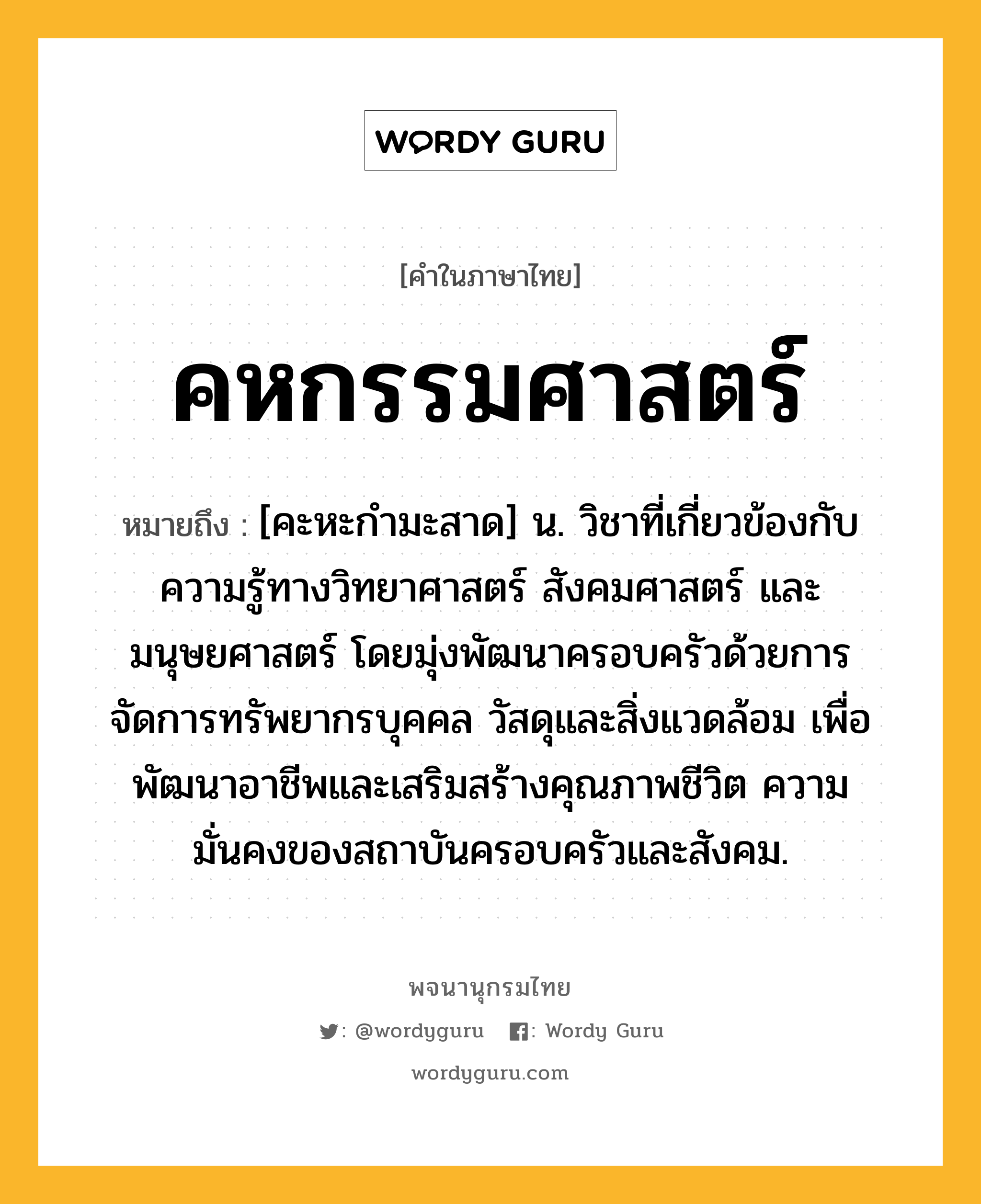 คหกรรมศาสตร์ ความหมาย หมายถึงอะไร?, คำในภาษาไทย คหกรรมศาสตร์ หมายถึง [คะหะกํามะสาด] น. วิชาที่เกี่ยวข้องกับความรู้ทางวิทยาศาสตร์ สังคมศาสตร์ และมนุษยศาสตร์ โดยมุ่งพัฒนาครอบครัวด้วยการจัดการทรัพยากรบุคคล วัสดุและสิ่งแวดล้อม เพื่อพัฒนาอาชีพและเสริมสร้างคุณภาพชีวิต ความมั่นคงของสถาบันครอบครัวและสังคม.