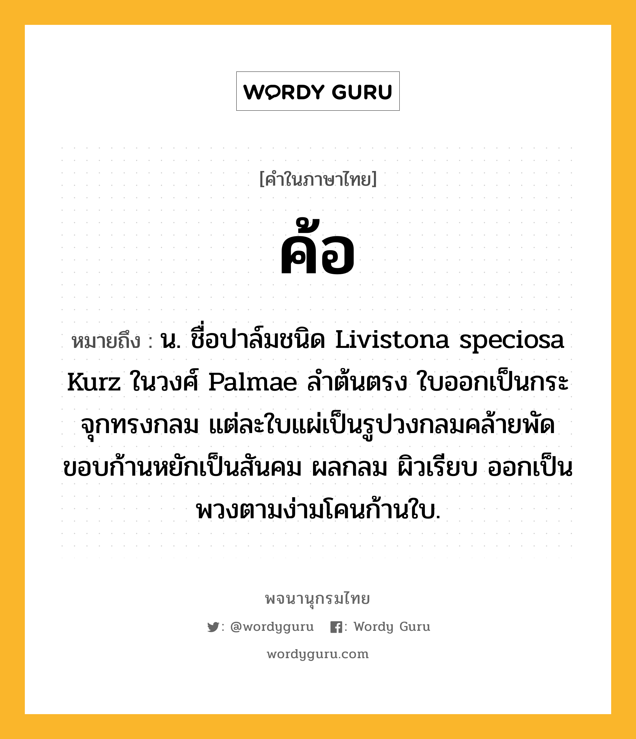 ค้อ ความหมาย หมายถึงอะไร?, คำในภาษาไทย ค้อ หมายถึง น. ชื่อปาล์มชนิด Livistona speciosa Kurz ในวงศ์ Palmae ลำต้นตรง ใบออกเป็นกระจุกทรงกลม แต่ละใบแผ่เป็นรูปวงกลมคล้ายพัด ขอบก้านหยักเป็นสันคม ผลกลม ผิวเรียบ ออกเป็นพวงตามง่ามโคนก้านใบ.