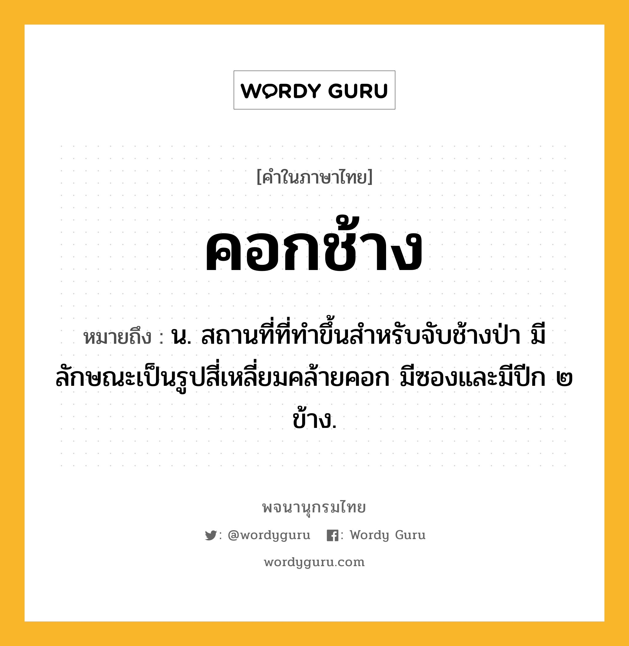 คอกช้าง ความหมาย หมายถึงอะไร?, คำในภาษาไทย คอกช้าง หมายถึง น. สถานที่ที่ทําขึ้นสําหรับจับช้างป่า มีลักษณะเป็นรูปสี่เหลี่ยมคล้ายคอก มีซองและมีปีก ๒ ข้าง.