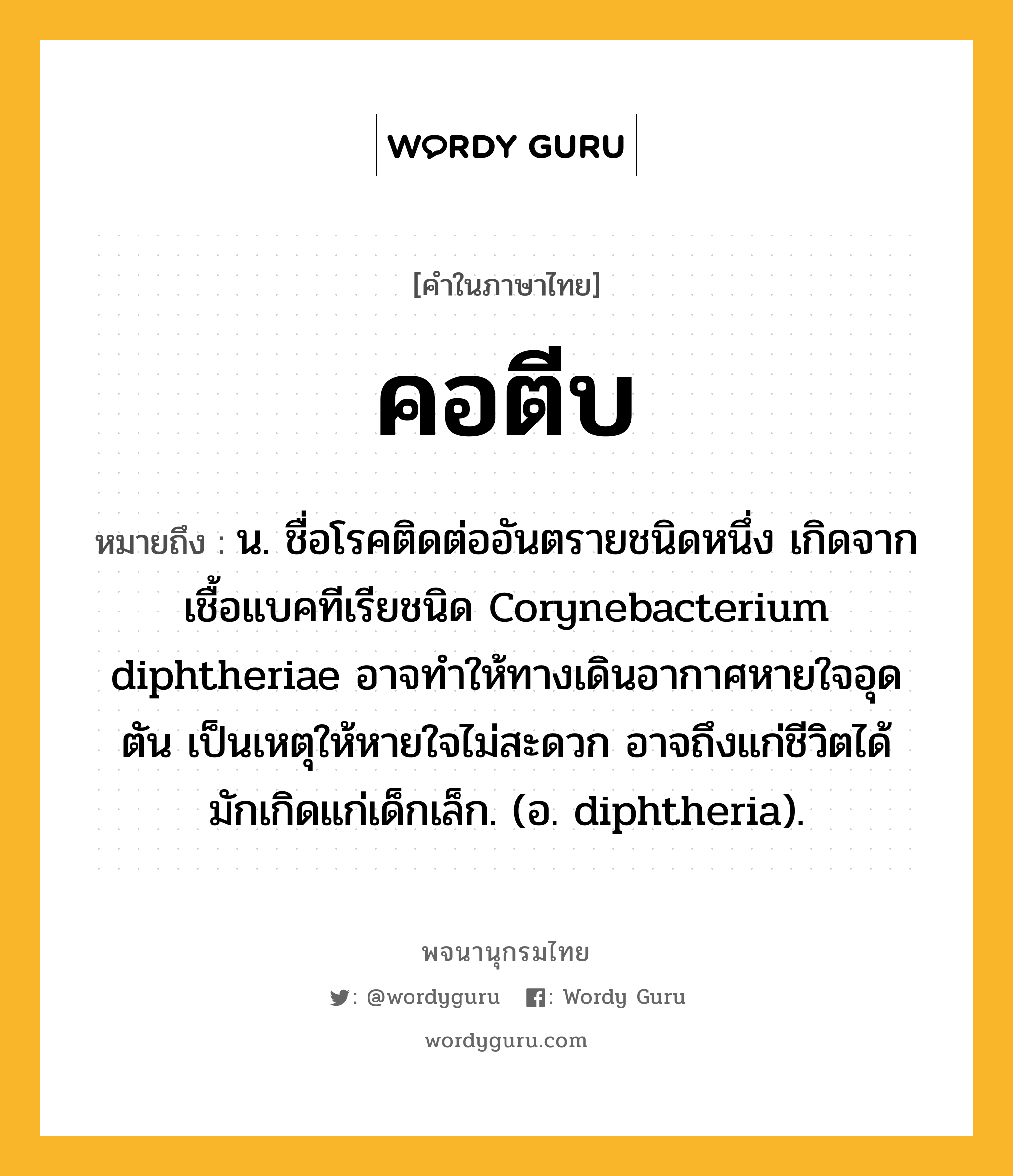 คอตีบ ความหมาย หมายถึงอะไร?, คำในภาษาไทย คอตีบ หมายถึง น. ชื่อโรคติดต่ออันตรายชนิดหนึ่ง เกิดจากเชื้อแบคทีเรียชนิด Corynebacterium diphtheriae อาจทำให้ทางเดินอากาศหายใจอุดตัน เป็นเหตุให้หายใจไม่สะดวก อาจถึงแก่ชีวิตได้ มักเกิดแก่เด็กเล็ก. (อ. diphtheria).