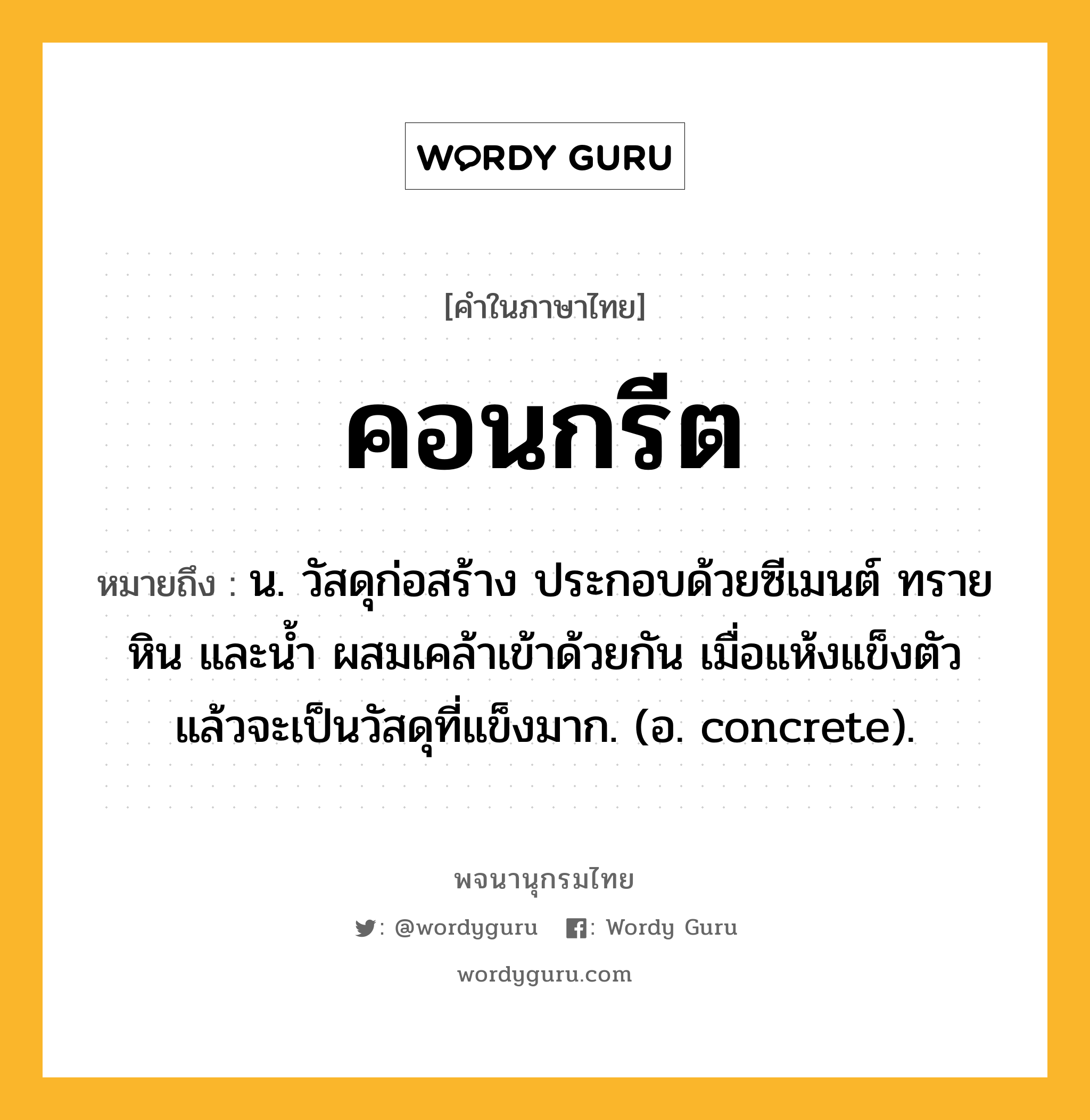 คอนกรีต ความหมาย หมายถึงอะไร?, คำในภาษาไทย คอนกรีต หมายถึง น. วัสดุก่อสร้าง ประกอบด้วยซีเมนต์ ทราย หิน และนํ้า ผสมเคล้าเข้าด้วยกัน เมื่อแห้งแข็งตัวแล้วจะเป็นวัสดุที่แข็งมาก. (อ. concrete).