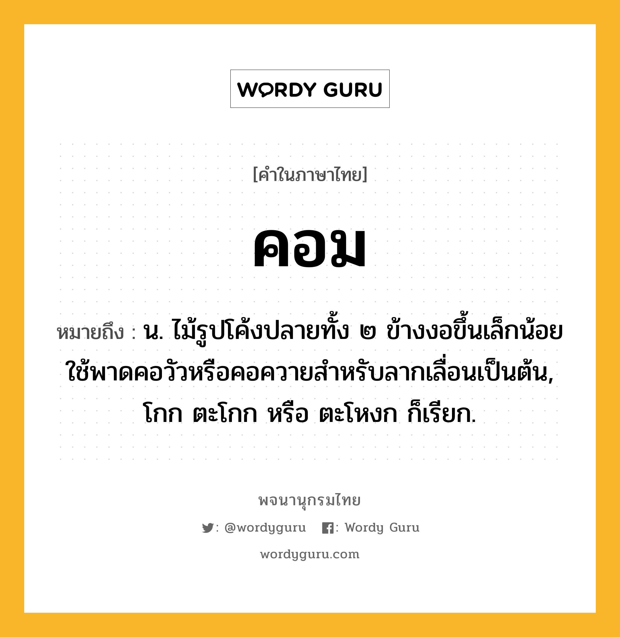 คอม ความหมาย หมายถึงอะไร?, คำในภาษาไทย คอม หมายถึง น. ไม้รูปโค้งปลายทั้ง ๒ ข้างงอขึ้นเล็กน้อย ใช้พาดคอวัวหรือคอควายสําหรับลากเลื่อนเป็นต้น, โกก ตะโกก หรือ ตะโหงก ก็เรียก.