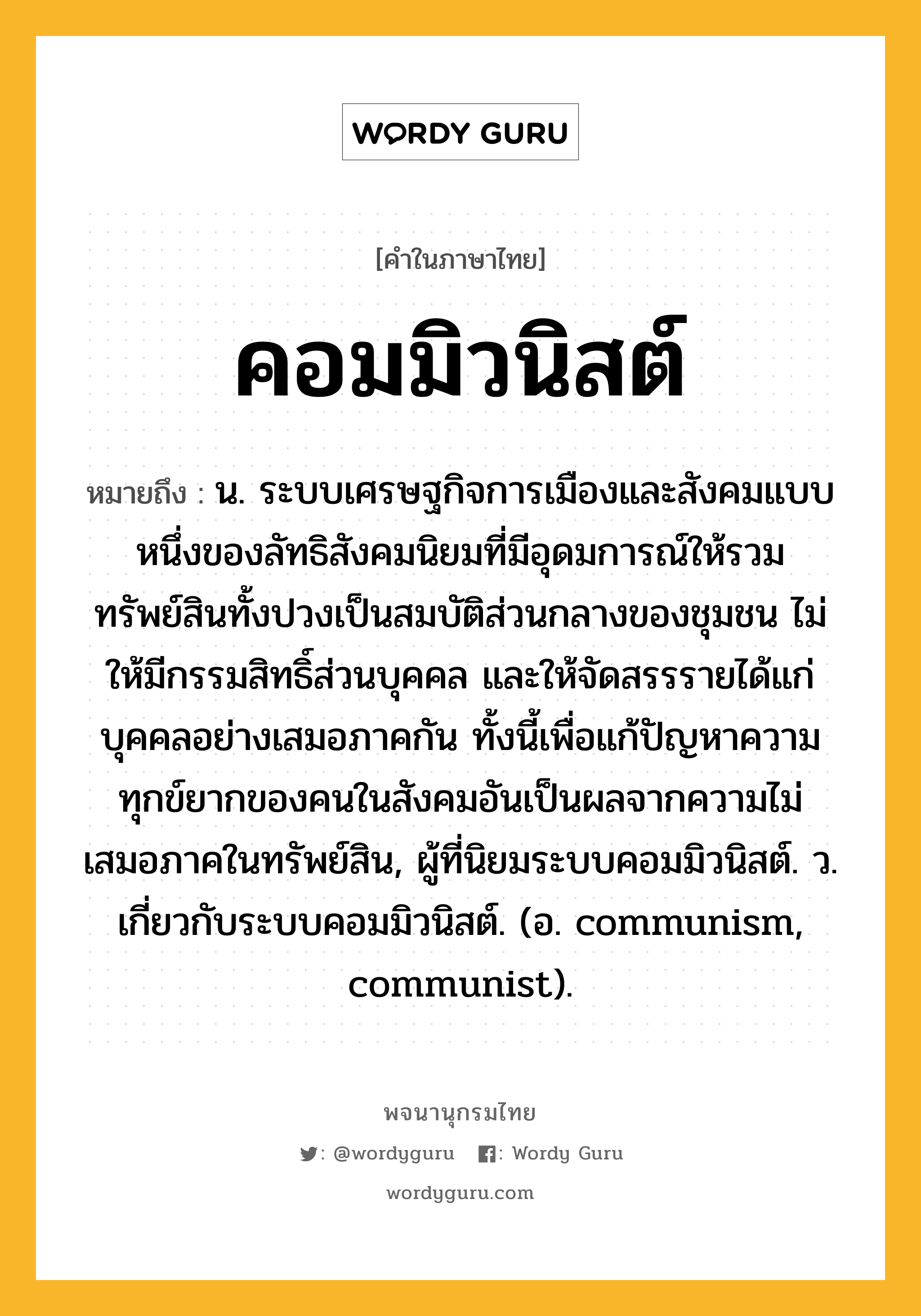 คอมมิวนิสต์ ความหมาย หมายถึงอะไร?, คำในภาษาไทย คอมมิวนิสต์ หมายถึง น. ระบบเศรษฐกิจการเมืองและสังคมแบบหนึ่งของลัทธิสังคมนิยมที่มีอุดมการณ์ให้รวมทรัพย์สินทั้งปวงเป็นสมบัติส่วนกลางของชุมชน ไม่ให้มีกรรมสิทธิ์ส่วนบุคคล และให้จัดสรรรายได้แก่บุคคลอย่างเสมอภาคกัน ทั้งนี้เพื่อแก้ปัญหาความทุกข์ยากของคนในสังคมอันเป็นผลจากความไม่เสมอภาคในทรัพย์สิน, ผู้ที่นิยมระบบคอมมิวนิสต์. ว. เกี่ยวกับระบบคอมมิวนิสต์. (อ. communism, communist).