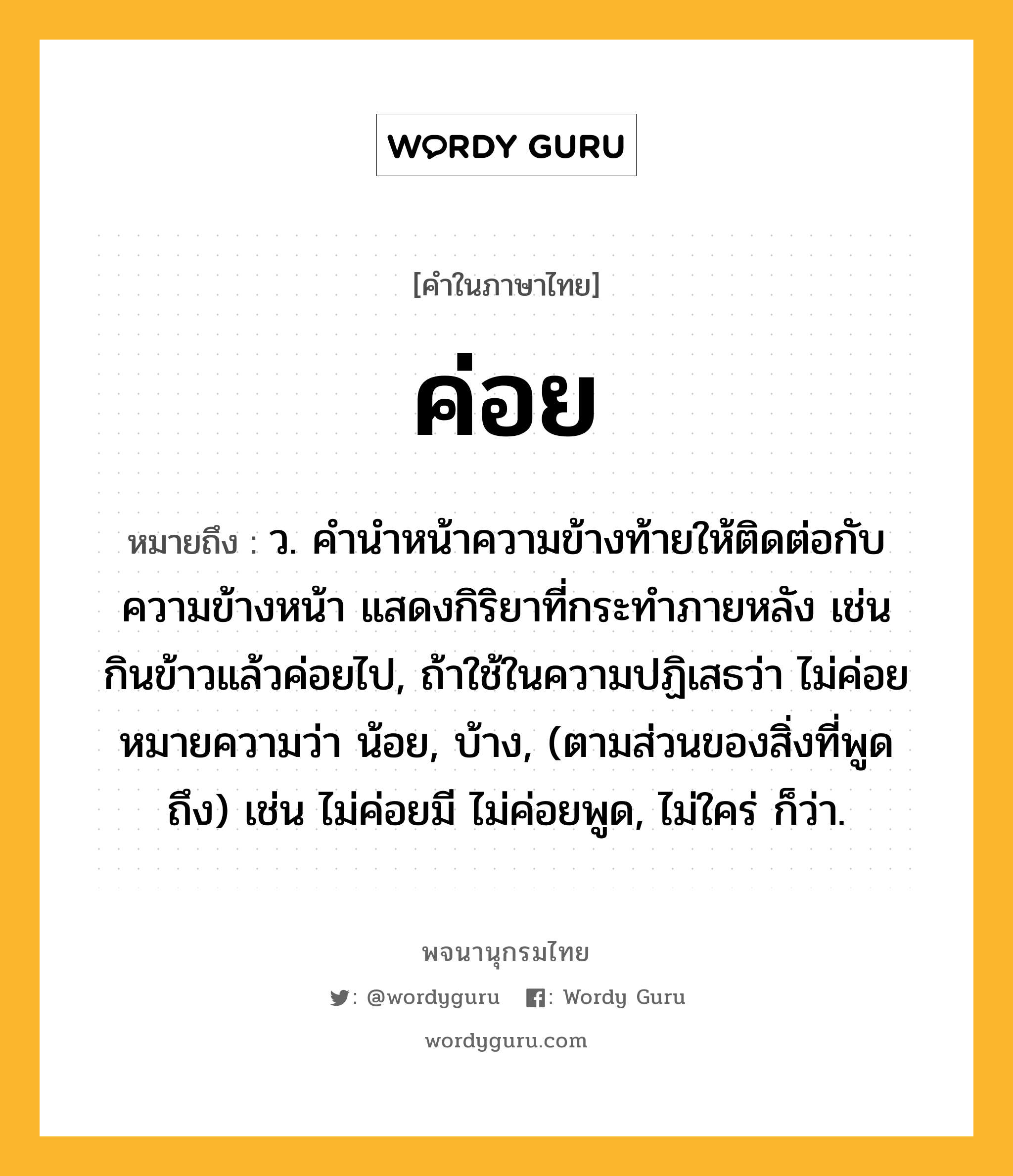 ค่อย ความหมาย หมายถึงอะไร?, คำในภาษาไทย ค่อย หมายถึง ว. คํานําหน้าความข้างท้ายให้ติดต่อกับความข้างหน้า แสดงกิริยาที่กระทําภายหลัง เช่น กินข้าวแล้วค่อยไป, ถ้าใช้ในความปฏิเสธว่า ไม่ค่อย หมายความว่า น้อย, บ้าง, (ตามส่วนของสิ่งที่พูดถึง) เช่น ไม่ค่อยมี ไม่ค่อยพูด, ไม่ใคร่ ก็ว่า.