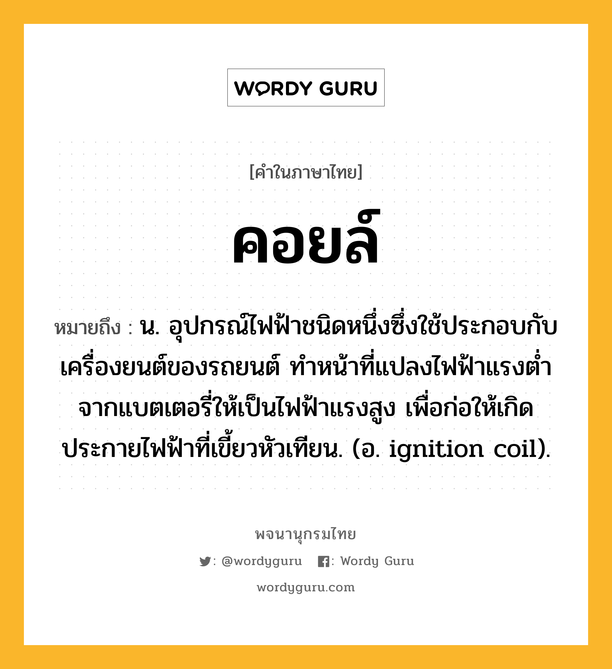 คอยล์ ความหมาย หมายถึงอะไร?, คำในภาษาไทย คอยล์ หมายถึง น. อุปกรณ์ไฟฟ้าชนิดหนึ่งซึ่งใช้ประกอบกับเครื่องยนต์ของรถยนต์ ทําหน้าที่แปลงไฟฟ้าแรงตํ่าจากแบตเตอรี่ให้เป็นไฟฟ้าแรงสูง เพื่อก่อให้เกิดประกายไฟฟ้าที่เขี้ยวหัวเทียน. (อ. ignition coil).