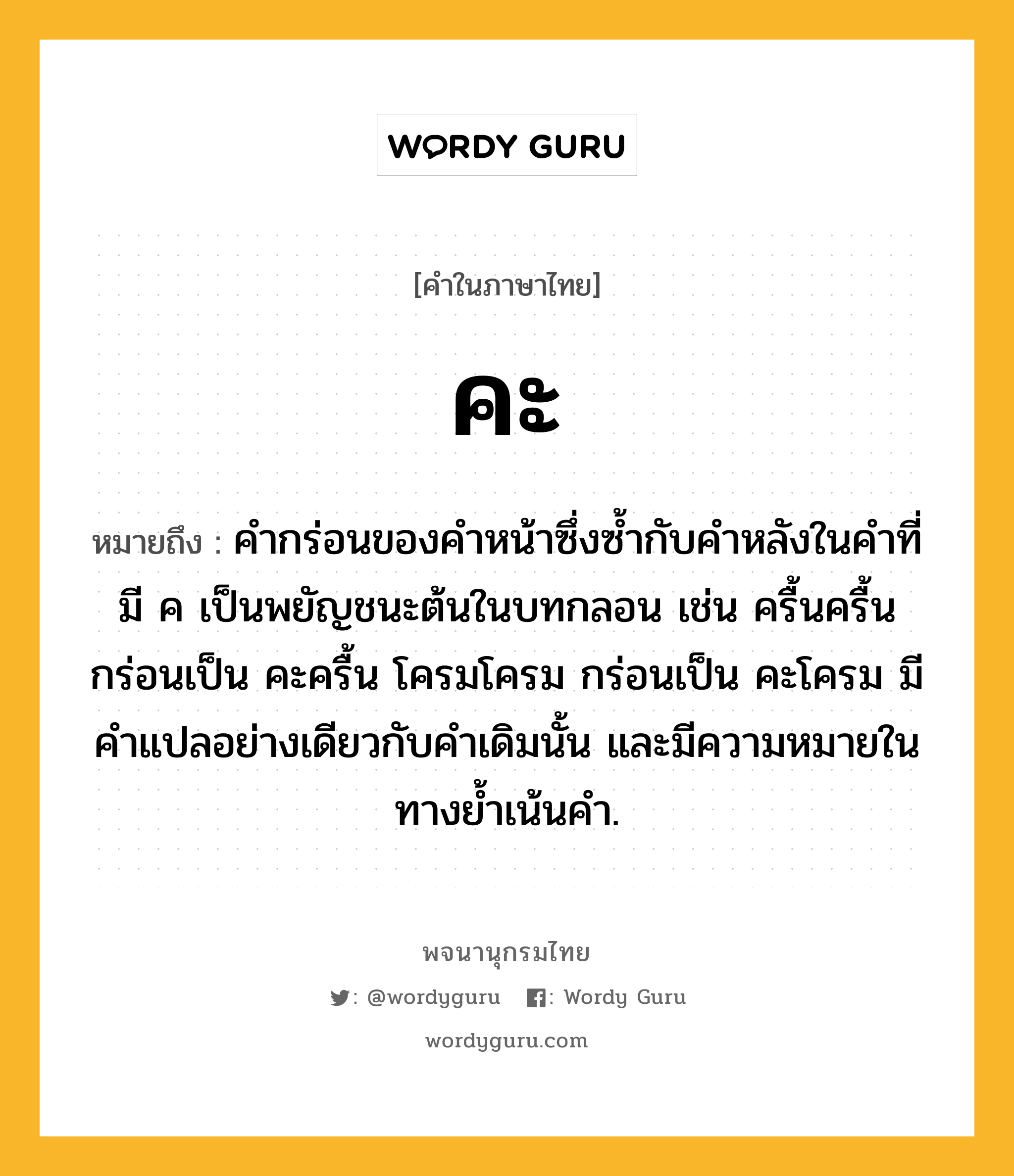 คะ ความหมาย หมายถึงอะไร?, คำในภาษาไทย คะ หมายถึง คำกร่อนของคำหน้าซึ่งซ้ำกับคำหลังในคำที่มี ค เป็นพยัญชนะต้นในบทกลอน เช่น ครื้นครื้น กร่อนเป็น คะครื้น โครมโครม กร่อนเป็น คะโครม มีคำแปลอย่างเดียวกับคำเดิมนั้น และมีความหมายในทางย้ำเน้นคำ.