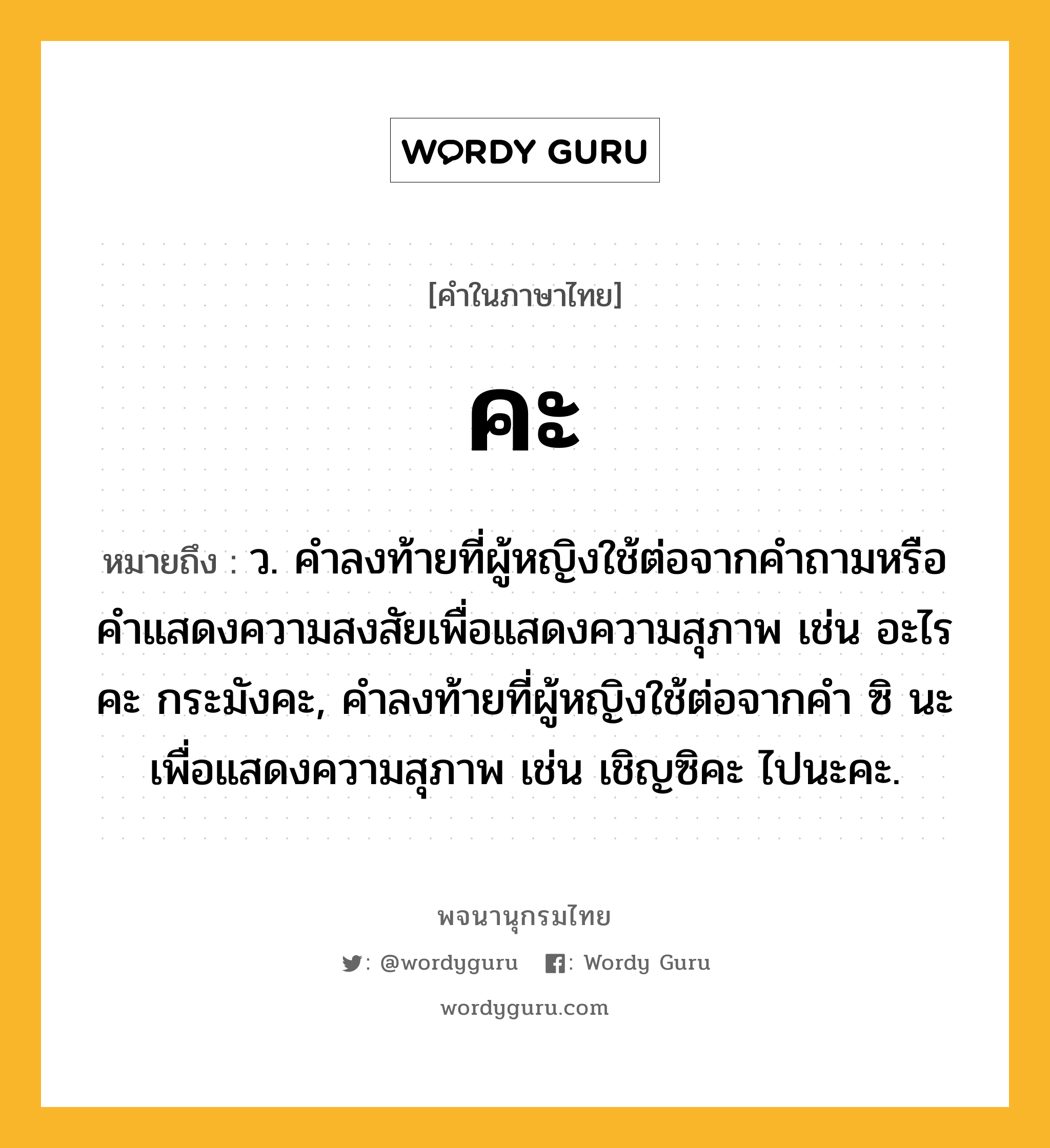 คะ ความหมาย หมายถึงอะไร?, คำในภาษาไทย คะ หมายถึง ว. คําลงท้ายที่ผู้หญิงใช้ต่อจากคำถามหรือคำแสดงความสงสัยเพื่อแสดงความสุภาพ เช่น อะไรคะ กระมังคะ, คำลงท้ายที่ผู้หญิงใช้ต่อจากคำ ซิ นะ เพื่อแสดงความสุภาพ เช่น เชิญซิคะ ไปนะคะ.