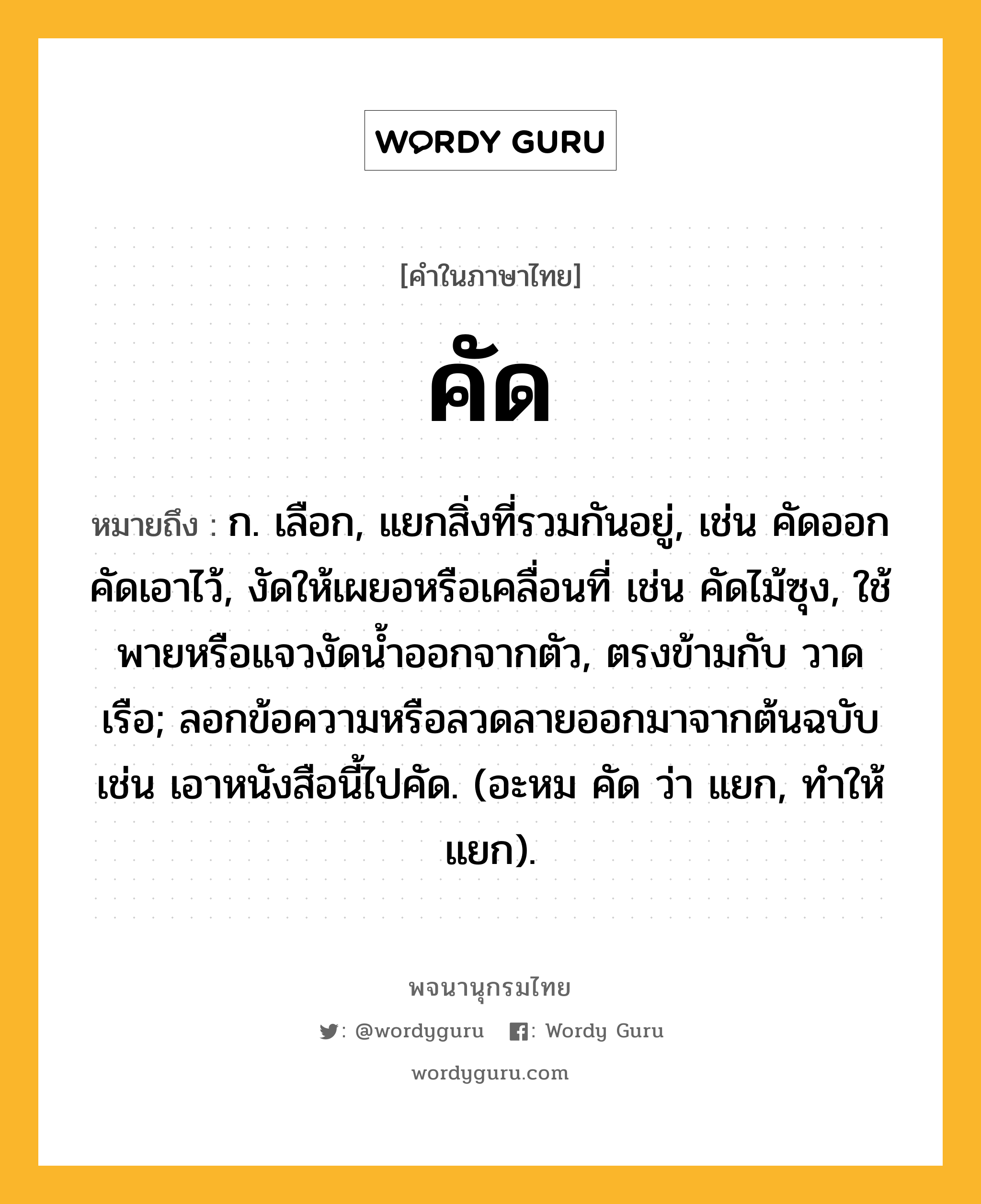 คัด ความหมาย หมายถึงอะไร?, คำในภาษาไทย คัด หมายถึง ก. เลือก, แยกสิ่งที่รวมกันอยู่, เช่น คัดออก คัดเอาไว้, งัดให้เผยอหรือเคลื่อนที่ เช่น คัดไม้ซุง, ใช้พายหรือแจวงัดนํ้าออกจากตัว, ตรงข้ามกับ วาดเรือ; ลอกข้อความหรือลวดลายออกมาจากต้นฉบับ เช่น เอาหนังสือนี้ไปคัด. (อะหม คัด ว่า แยก, ทําให้แยก).