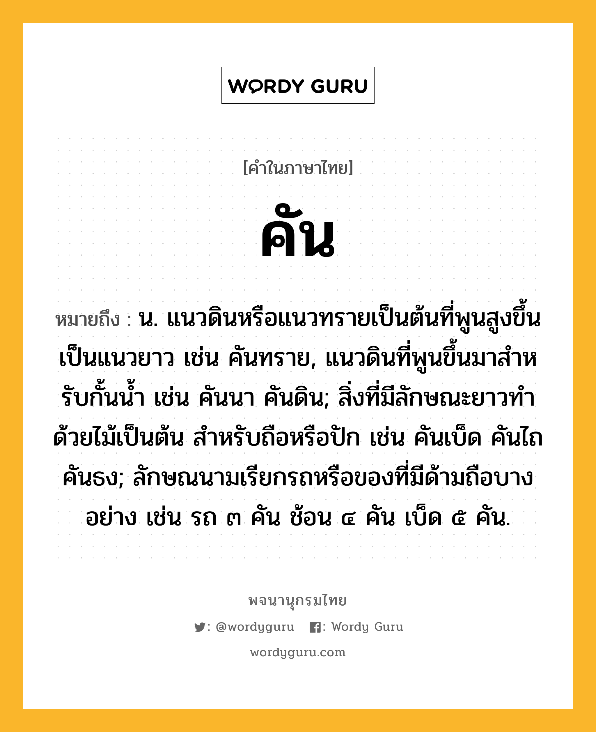 คัน ความหมาย หมายถึงอะไร?, คำในภาษาไทย คัน หมายถึง น. แนวดินหรือแนวทรายเป็นต้นที่พูนสูงขึ้นเป็นแนวยาว เช่น คันทราย, แนวดินที่พูนขึ้นมาสําหรับกั้นนํ้า เช่น คันนา คันดิน; สิ่งที่มีลักษณะยาวทําด้วยไม้เป็นต้น สําหรับถือหรือปัก เช่น คันเบ็ด คันไถ คันธง; ลักษณนามเรียกรถหรือของที่มีด้ามถือบางอย่าง เช่น รถ ๓ คัน ช้อน ๔ คัน เบ็ด ๕ คัน.