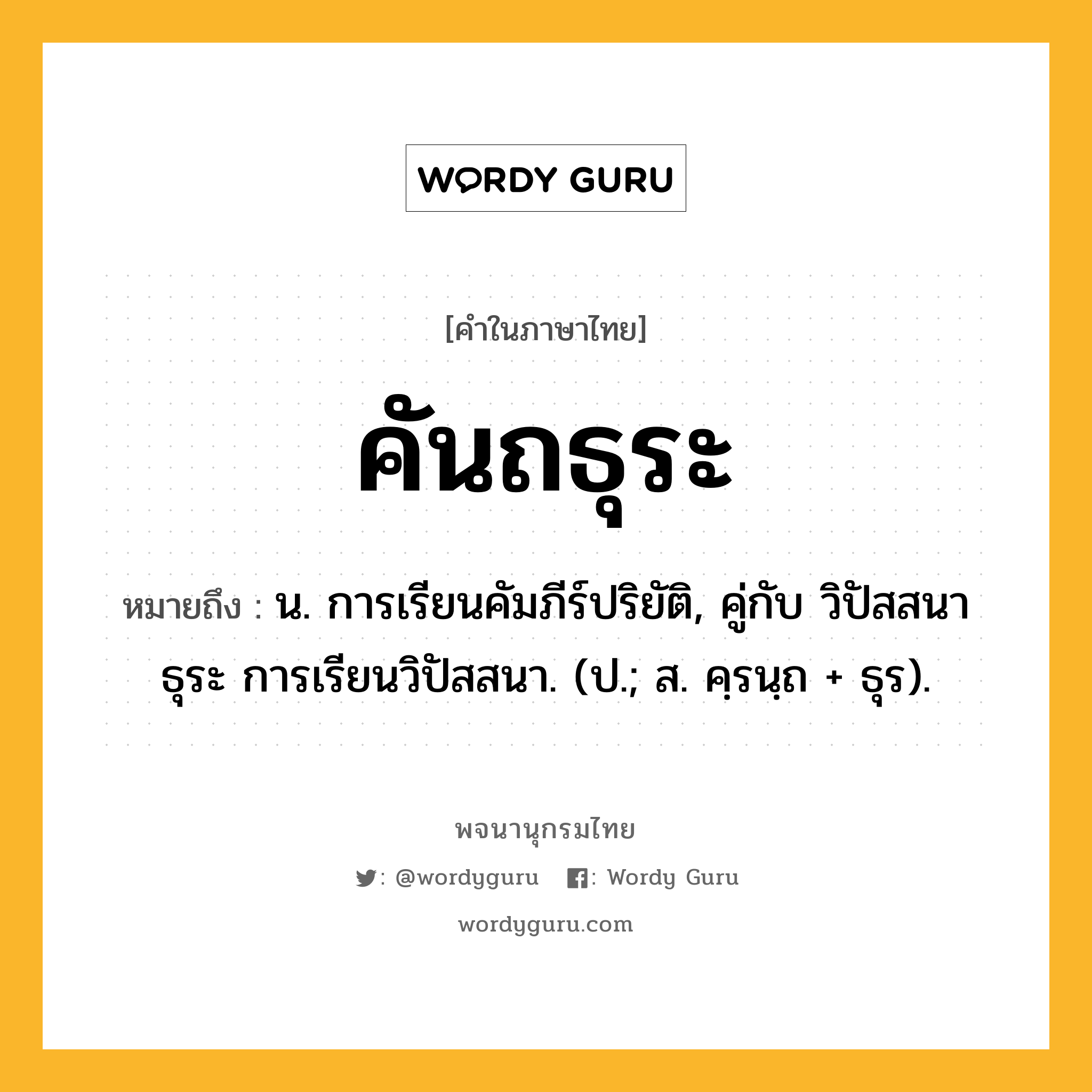 คันถธุระ ความหมาย หมายถึงอะไร?, คำในภาษาไทย คันถธุระ หมายถึง น. การเรียนคัมภีร์ปริยัติ, คู่กับ วิปัสสนาธุระ การเรียนวิปัสสนา. (ป.; ส. คฺรนฺถ + ธุร).