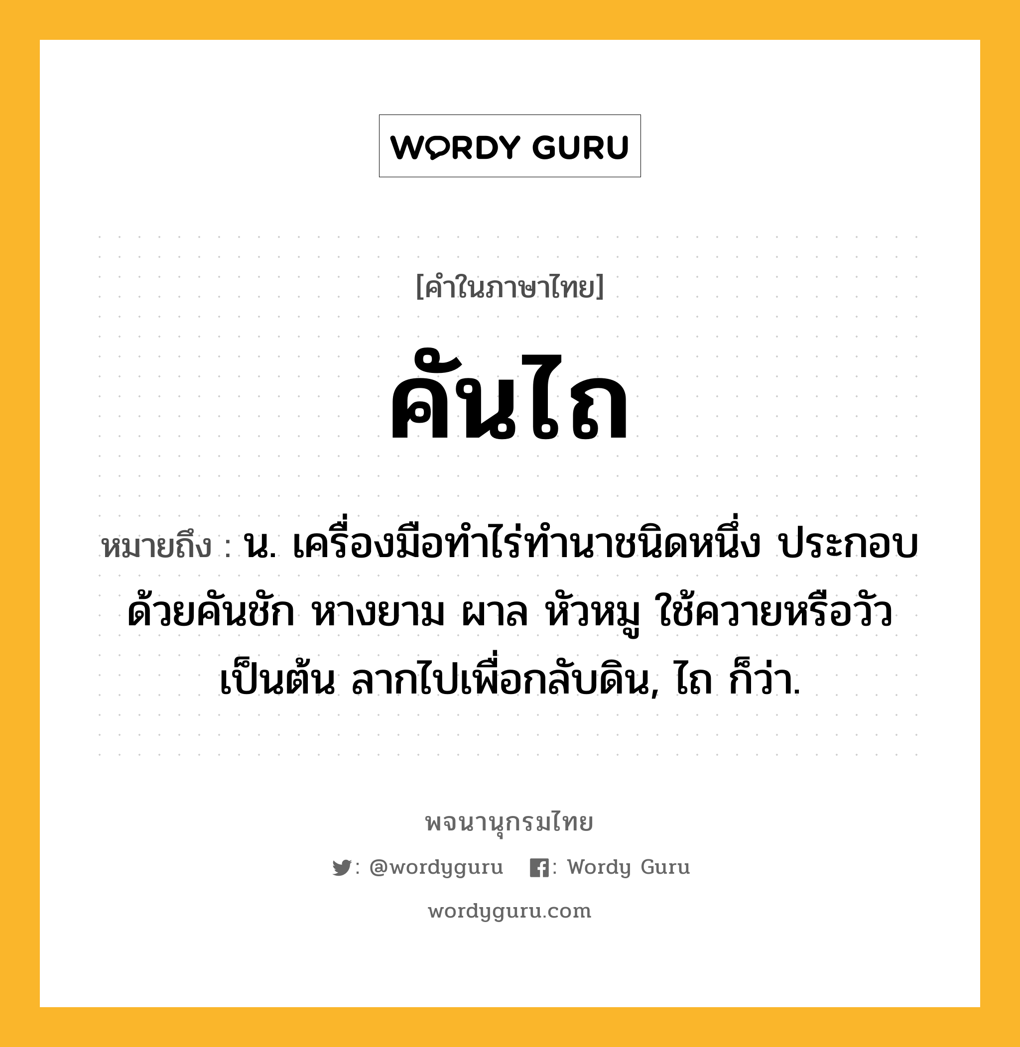 คันไถ ความหมาย หมายถึงอะไร?, คำในภาษาไทย คันไถ หมายถึง น. เครื่องมือทำไร่ทำนาชนิดหนึ่ง ประกอบด้วยคันชัก หางยาม ผาล หัวหมู ใช้ควายหรือวัวเป็นต้น ลากไปเพื่อกลับดิน, ไถ ก็ว่า.