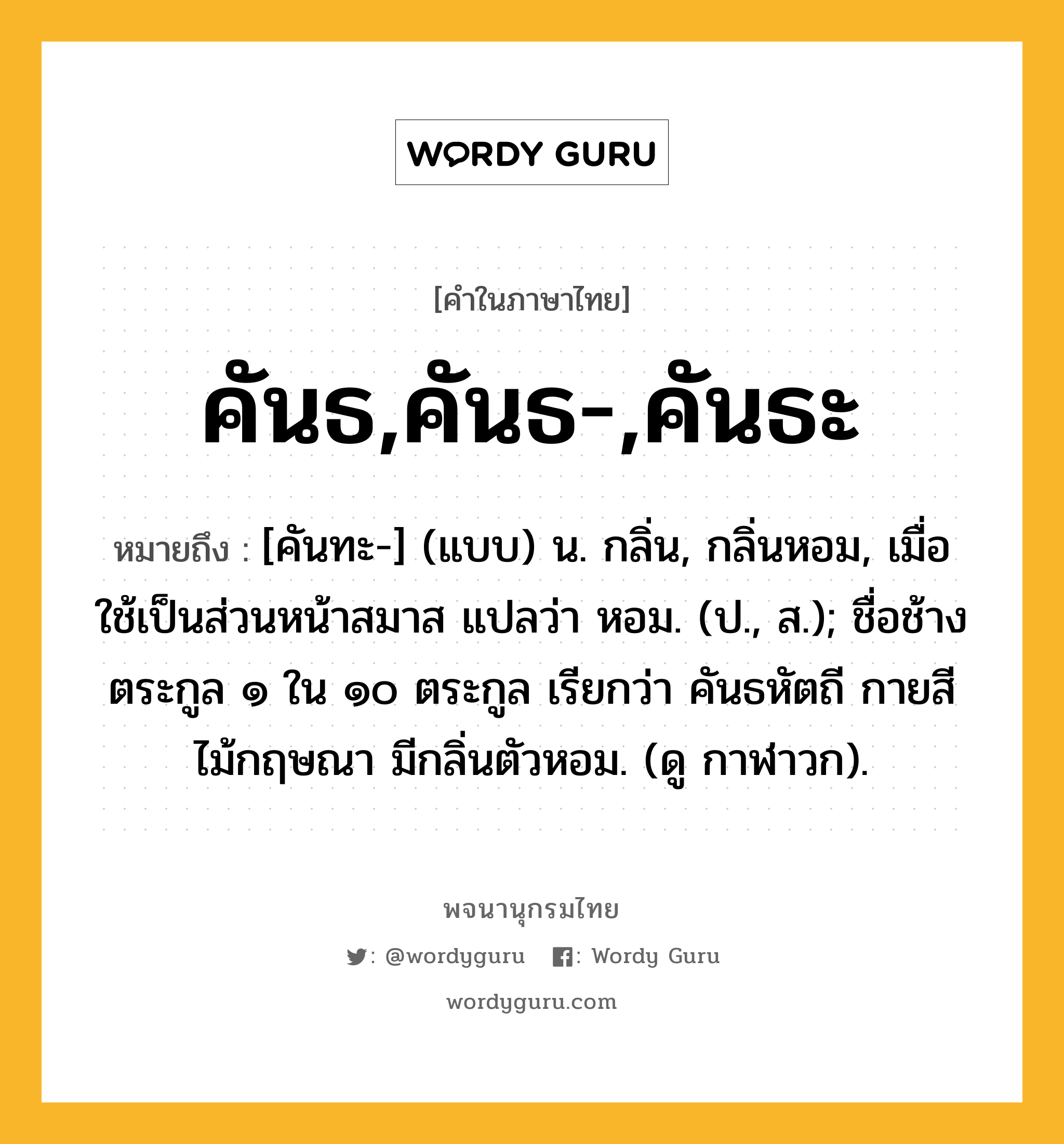 คันธ,คันธ-,คันธะ ความหมาย หมายถึงอะไร?, คำในภาษาไทย คันธ,คันธ-,คันธะ หมายถึง [คันทะ-] (แบบ) น. กลิ่น, กลิ่นหอม, เมื่อใช้เป็นส่วนหน้าสมาส แปลว่า หอม. (ป., ส.); ชื่อช้างตระกูล ๑ ใน ๑๐ ตระกูล เรียกว่า คันธหัตถี กายสีไม้กฤษณา มีกลิ่นตัวหอม. (ดู กาฬาวก).