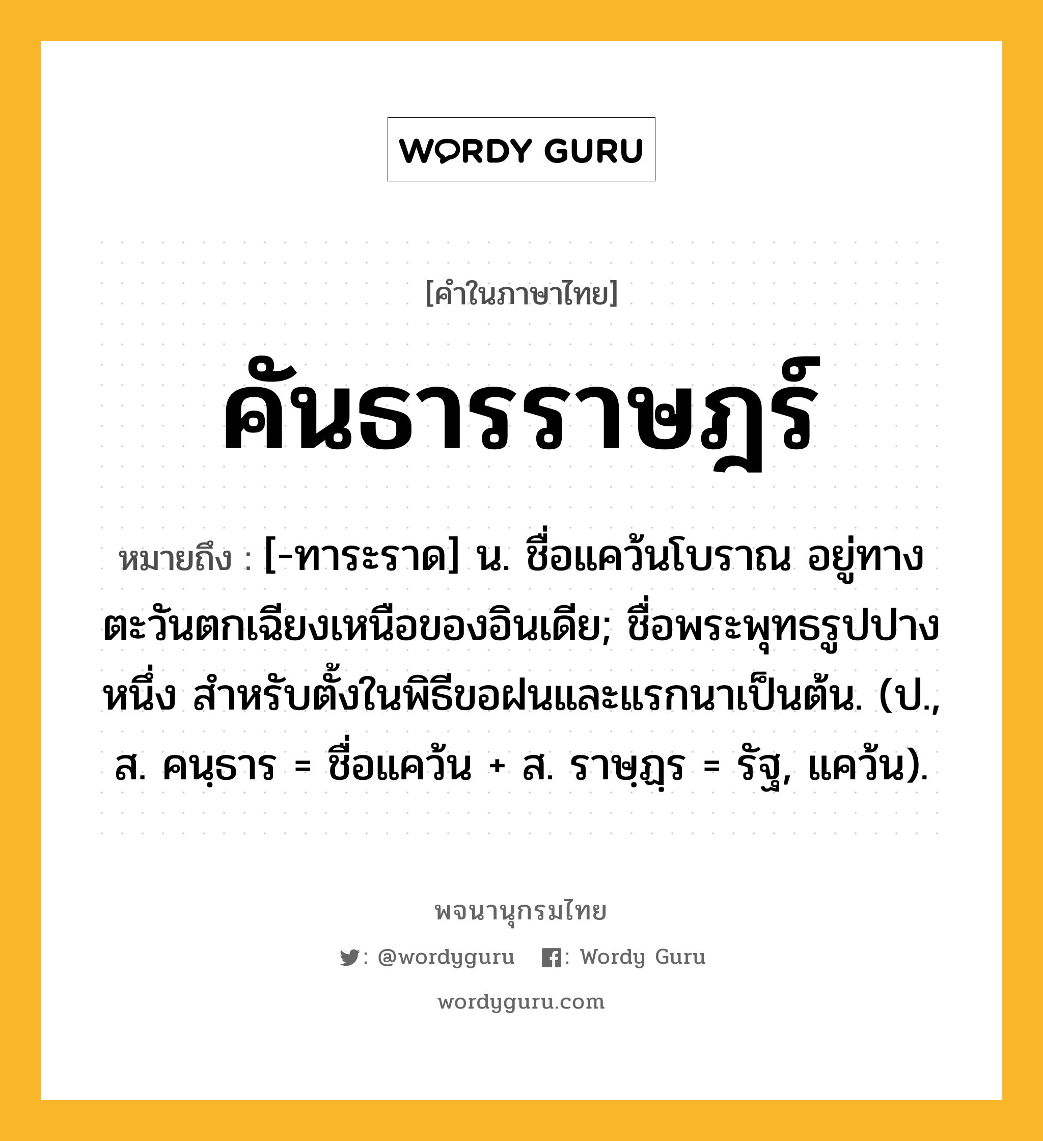 คันธารราษฎร์ ความหมาย หมายถึงอะไร?, คำในภาษาไทย คันธารราษฎร์ หมายถึง [-ทาระราด] น. ชื่อแคว้นโบราณ อยู่ทางตะวันตกเฉียงเหนือของอินเดีย; ชื่อพระพุทธรูปปางหนึ่ง สําหรับตั้งในพิธีขอฝนและแรกนาเป็นต้น. (ป., ส. คนฺธาร = ชื่อแคว้น + ส. ราษฺฏฺร = รัฐ, แคว้น).