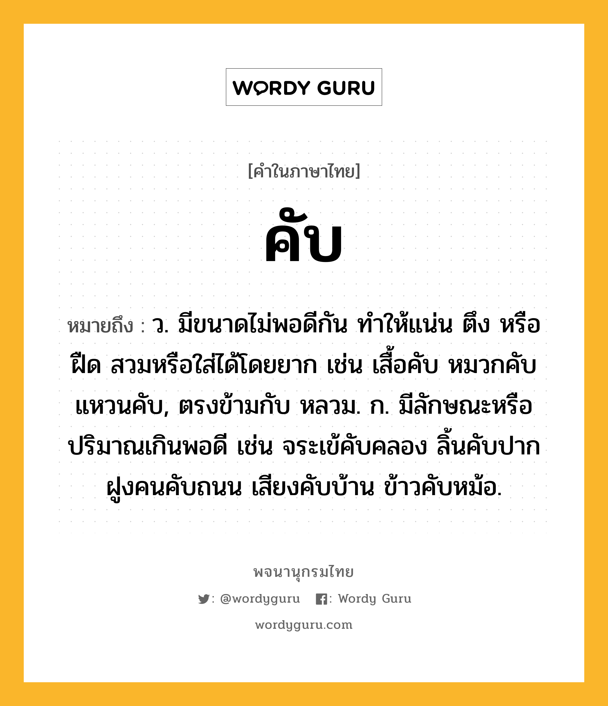 คับ ความหมาย หมายถึงอะไร?, คำในภาษาไทย คับ หมายถึง ว. มีขนาดไม่พอดีกัน ทําให้แน่น ตึง หรือ ฝืด สวมหรือใส่ได้โดยยาก เช่น เสื้อคับ หมวกคับ แหวนคับ, ตรงข้ามกับ หลวม. ก. มีลักษณะหรือปริมาณเกินพอดี เช่น จระเข้คับคลอง ลิ้นคับปาก ฝูงคนคับถนน เสียงคับบ้าน ข้าวคับหม้อ.