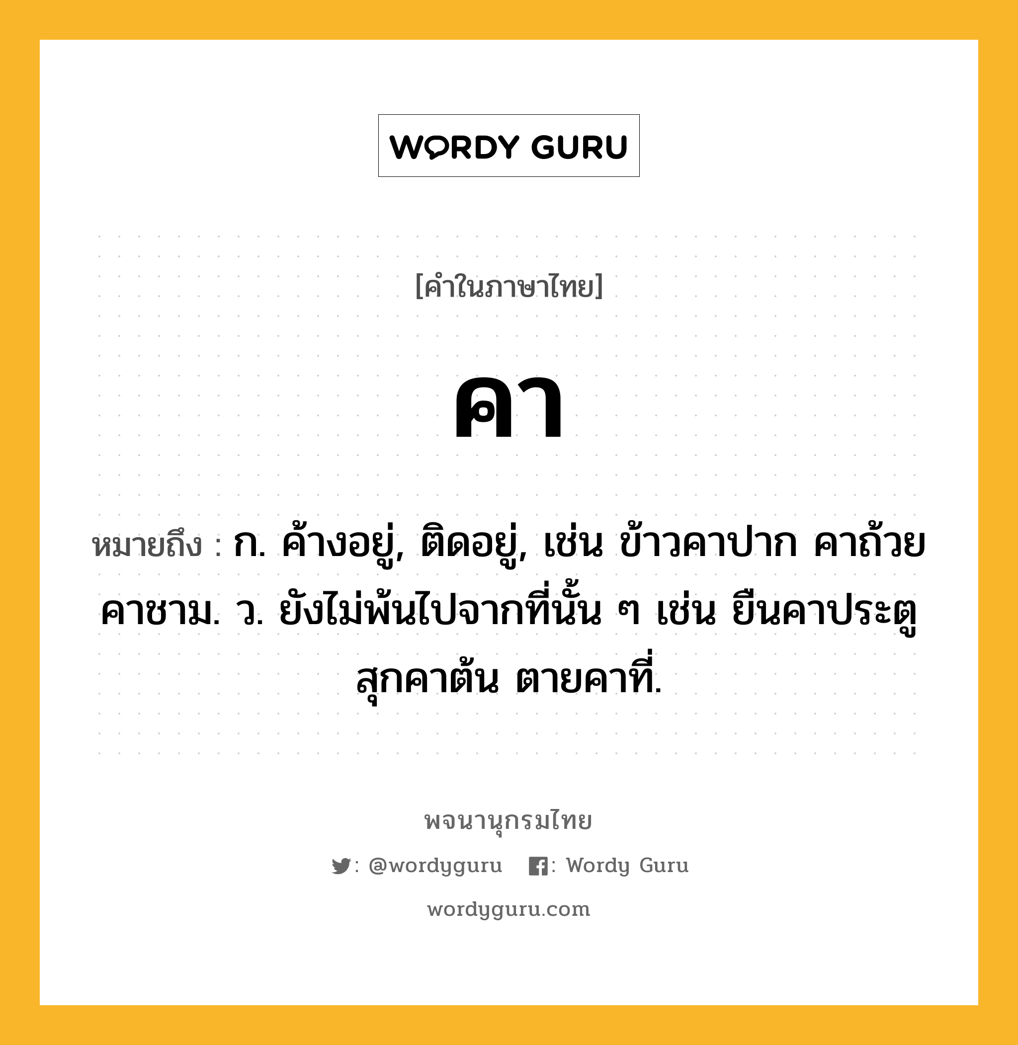 คา ความหมาย หมายถึงอะไร?, คำในภาษาไทย คา หมายถึง ก. ค้างอยู่, ติดอยู่, เช่น ข้าวคาปาก คาถ้วยคาชาม. ว. ยังไม่พ้นไปจากที่นั้น ๆ เช่น ยืนคาประตู สุกคาต้น ตายคาที่.