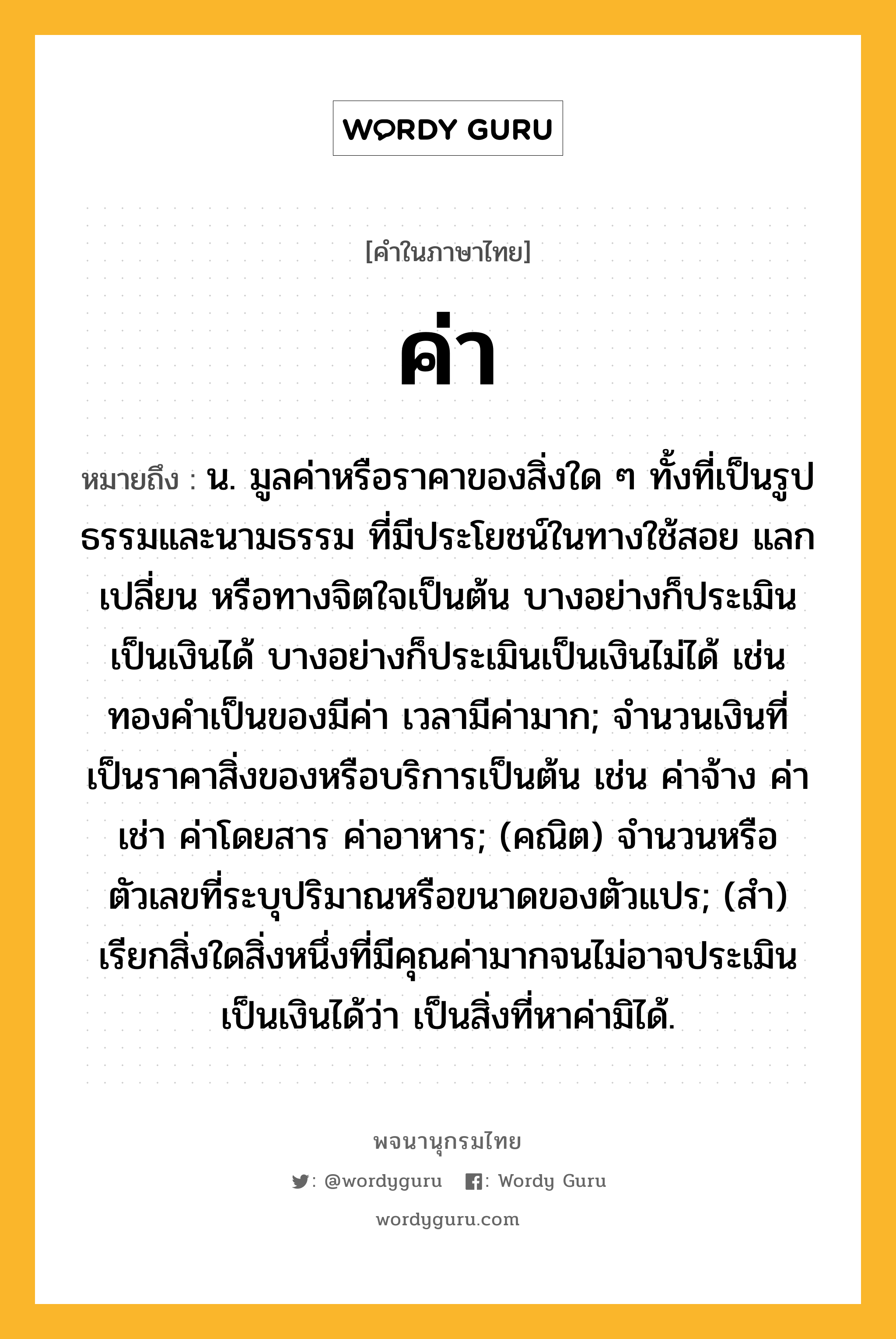 ค่า ความหมาย หมายถึงอะไร?, คำในภาษาไทย ค่า หมายถึง น. มูลค่าหรือราคาของสิ่งใด ๆ ทั้งที่เป็นรูปธรรมและนามธรรม ที่มีประโยชน์ในทางใช้สอย แลกเปลี่ยน หรือทางจิตใจเป็นต้น บางอย่างก็ประเมินเป็นเงินได้ บางอย่างก็ประเมินเป็นเงินไม่ได้ เช่น ทองคำเป็นของมีค่า เวลามีค่ามาก; จำนวนเงินที่เป็นราคาสิ่งของหรือบริการเป็นต้น เช่น ค่าจ้าง ค่าเช่า ค่าโดยสาร ค่าอาหาร; (คณิต) จำนวนหรือตัวเลขที่ระบุปริมาณหรือขนาดของตัวแปร; (สำ) เรียกสิ่งใดสิ่งหนึ่งที่มีคุณค่ามากจนไม่อาจประเมินเป็นเงินได้ว่า เป็นสิ่งที่หาค่ามิได้.