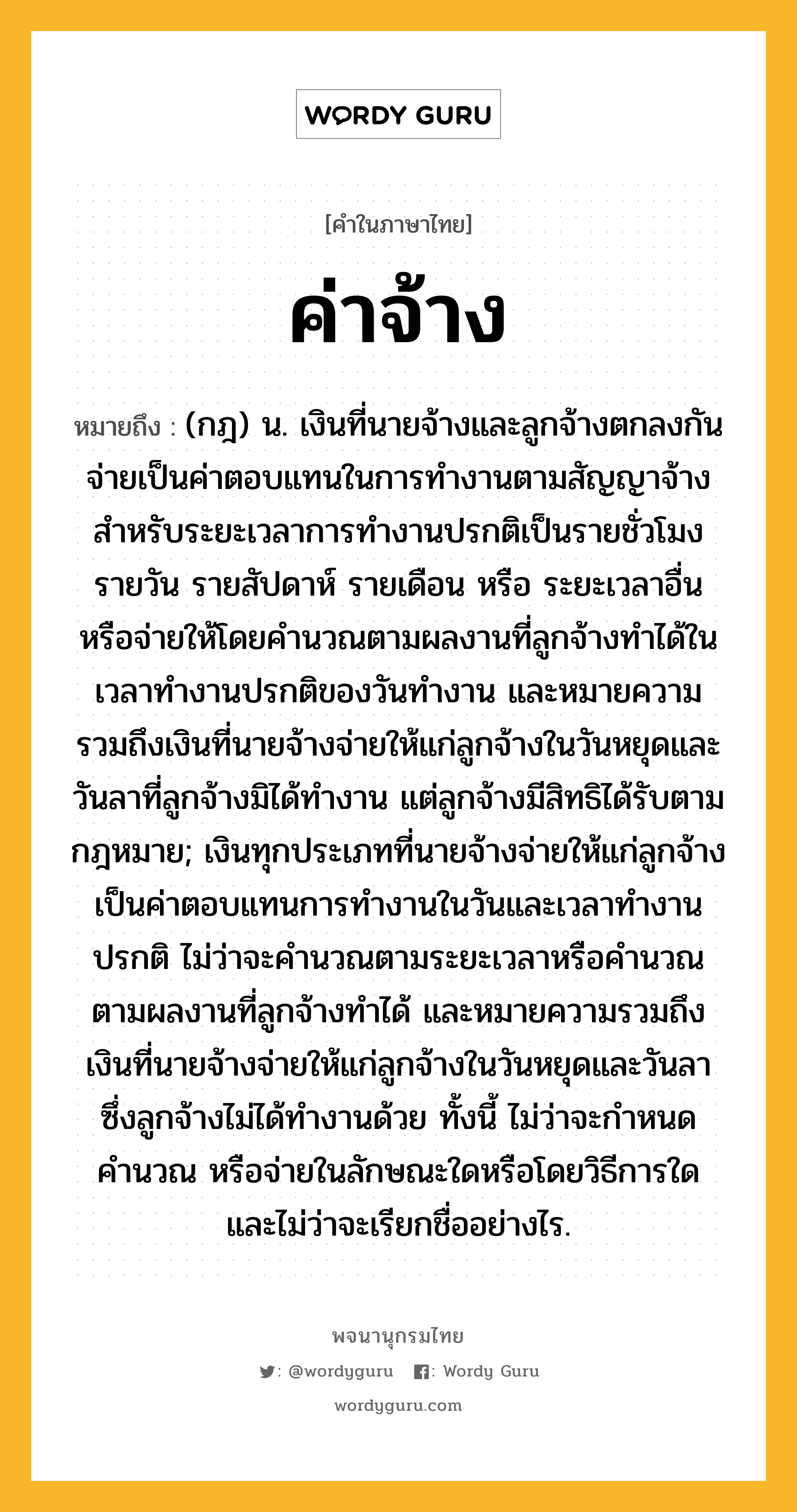 ค่าจ้าง ความหมาย หมายถึงอะไร?, คำในภาษาไทย ค่าจ้าง หมายถึง (กฎ) น. เงินที่นายจ้างและลูกจ้างตกลงกันจ่ายเป็นค่าตอบแทนในการทำงานตามสัญญาจ้างสำหรับระยะเวลาการทำงานปรกติเป็นรายชั่วโมง รายวัน รายสัปดาห์ รายเดือน หรือ ระยะเวลาอื่น หรือจ่ายให้โดยคำนวณตามผลงานที่ลูกจ้างทำได้ในเวลาทำงานปรกติของวันทำงาน และหมายความรวมถึงเงินที่นายจ้างจ่ายให้แก่ลูกจ้างในวันหยุดและวันลาที่ลูกจ้างมิได้ทำงาน แต่ลูกจ้างมีสิทธิได้รับตามกฎหมาย; เงินทุกประเภทที่นายจ้างจ่ายให้แก่ลูกจ้างเป็นค่าตอบแทนการทำงานในวันและเวลาทำงานปรกติ ไม่ว่าจะคำนวณตามระยะเวลาหรือคำนวณตามผลงานที่ลูกจ้างทำได้ และหมายความรวมถึงเงินที่นายจ้างจ่ายให้แก่ลูกจ้างในวันหยุดและวันลาซึ่งลูกจ้างไม่ได้ทำงานด้วย ทั้งนี้ ไม่ว่าจะกำหนด คำนวณ หรือจ่ายในลักษณะใดหรือโดยวิธีการใด และไม่ว่าจะเรียกชื่ออย่างไร.