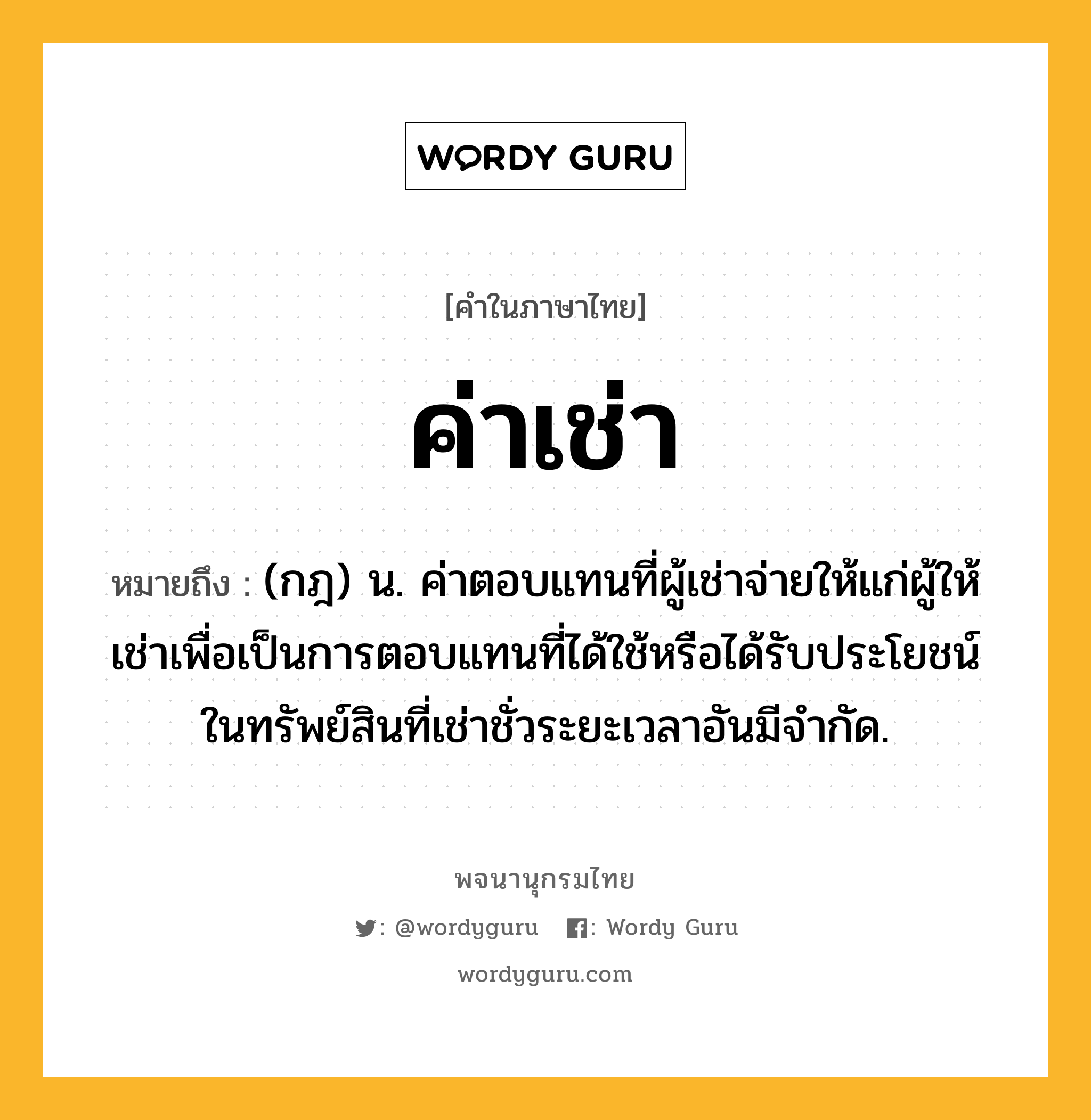 ค่าเช่า ความหมาย หมายถึงอะไร?, คำในภาษาไทย ค่าเช่า หมายถึง (กฎ) น. ค่าตอบแทนที่ผู้เช่าจ่ายให้แก่ผู้ให้เช่าเพื่อเป็นการตอบแทนที่ได้ใช้หรือได้รับประโยชน์ในทรัพย์สินที่เช่าชั่วระยะเวลาอันมีจำกัด.