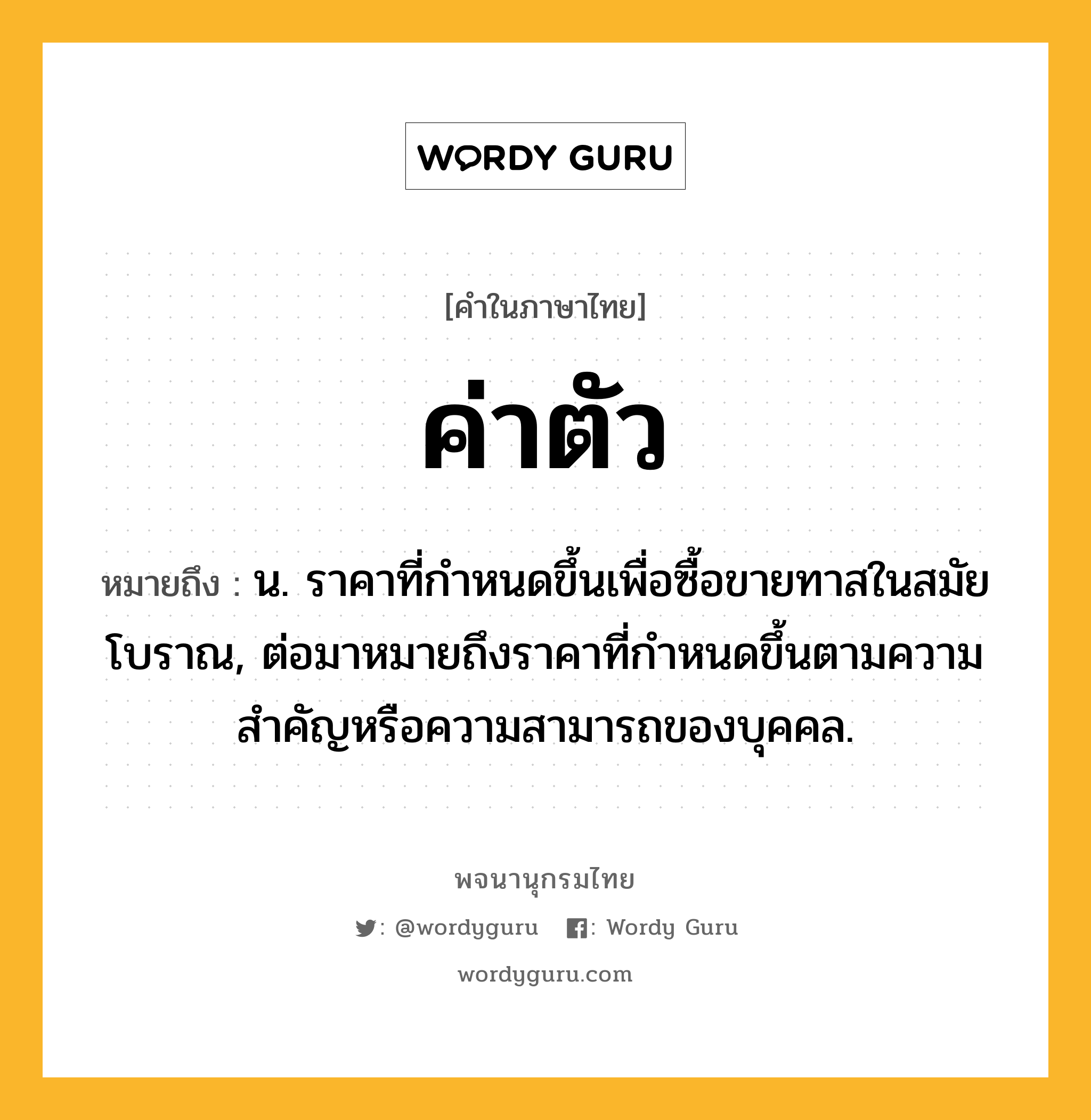 ค่าตัว ความหมาย หมายถึงอะไร?, คำในภาษาไทย ค่าตัว หมายถึง น. ราคาที่กําหนดขึ้นเพื่อซื้อขายทาสในสมัยโบราณ, ต่อมาหมายถึงราคาที่กําหนดขึ้นตามความสําคัญหรือความสามารถของบุคคล.