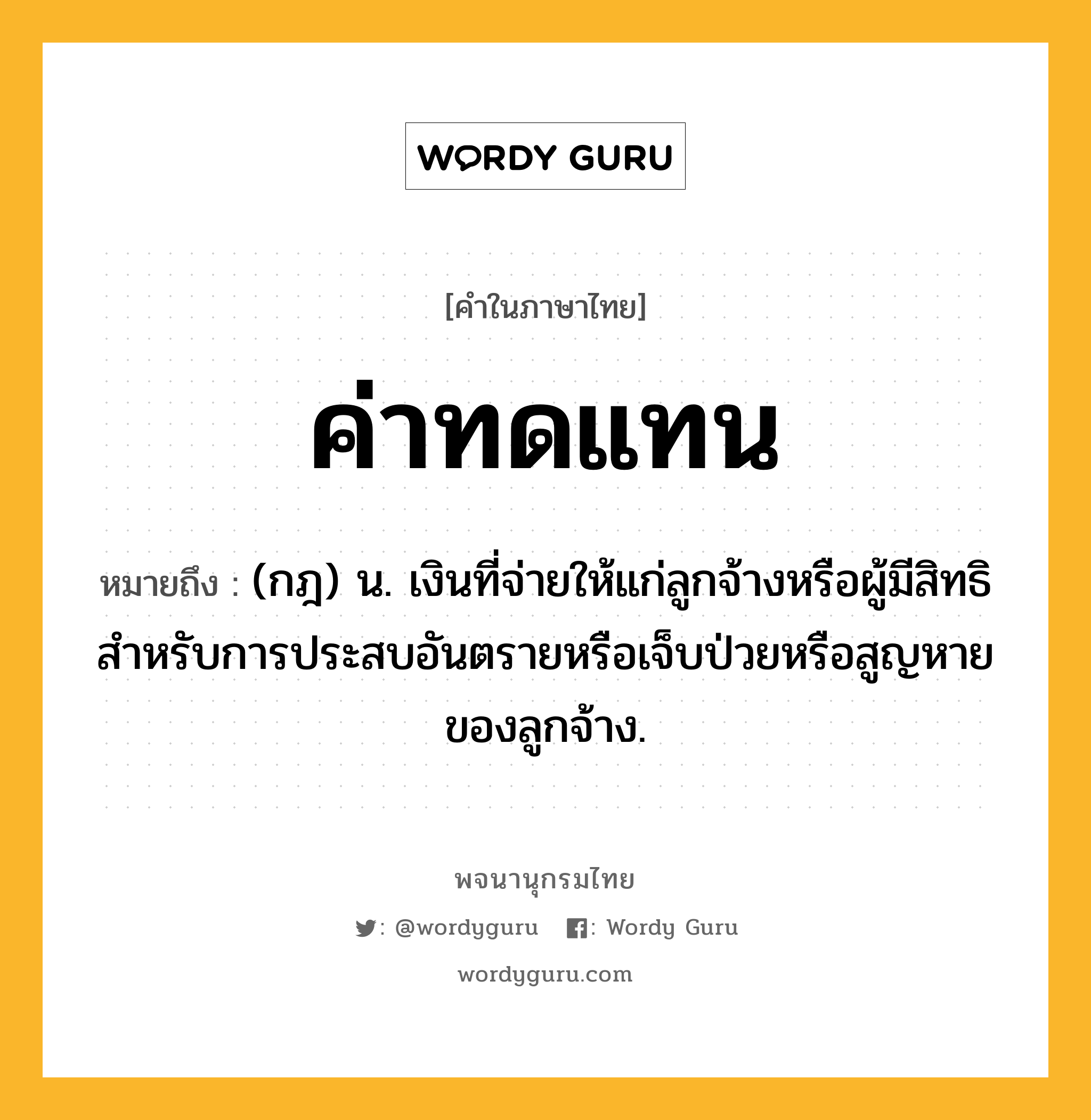 ค่าทดแทน ความหมาย หมายถึงอะไร?, คำในภาษาไทย ค่าทดแทน หมายถึง (กฎ) น. เงินที่จ่ายให้แก่ลูกจ้างหรือผู้มีสิทธิ สำหรับการประสบอันตรายหรือเจ็บป่วยหรือสูญหายของลูกจ้าง.