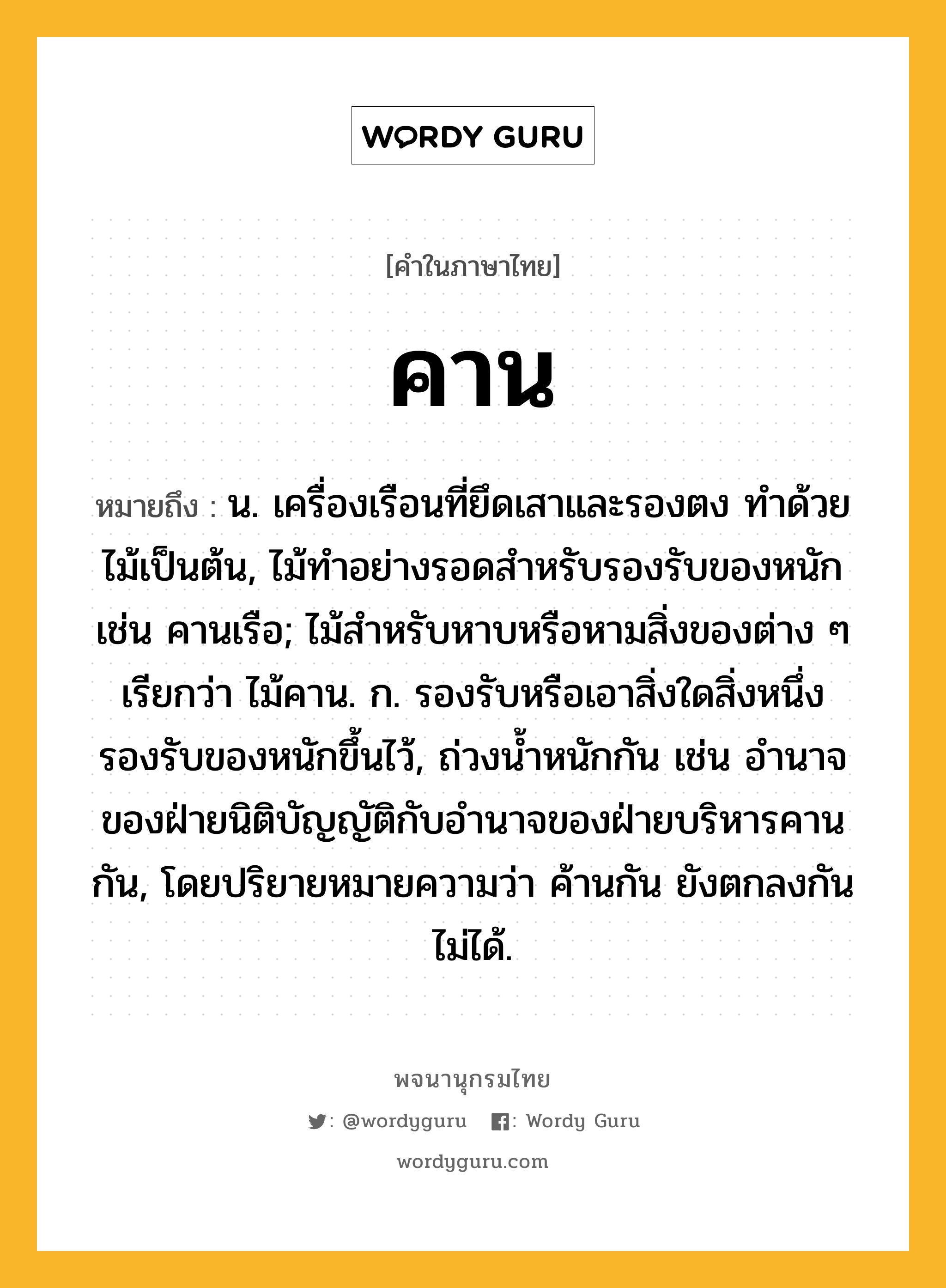 คาน ความหมาย หมายถึงอะไร?, คำในภาษาไทย คาน หมายถึง น. เครื่องเรือนที่ยึดเสาและรองตง ทําด้วยไม้เป็นต้น, ไม้ทําอย่างรอดสําหรับรองรับของหนัก เช่น คานเรือ; ไม้สําหรับหาบหรือหามสิ่งของต่าง ๆ เรียกว่า ไม้คาน. ก. รองรับหรือเอาสิ่งใดสิ่งหนึ่งรองรับของหนักขึ้นไว้, ถ่วงนํ้าหนักกัน เช่น อํานาจของฝ่ายนิติบัญญัติกับอำนาจของฝ่ายบริหารคานกัน, โดยปริยายหมายความว่า ค้านกัน ยังตกลงกันไม่ได้.