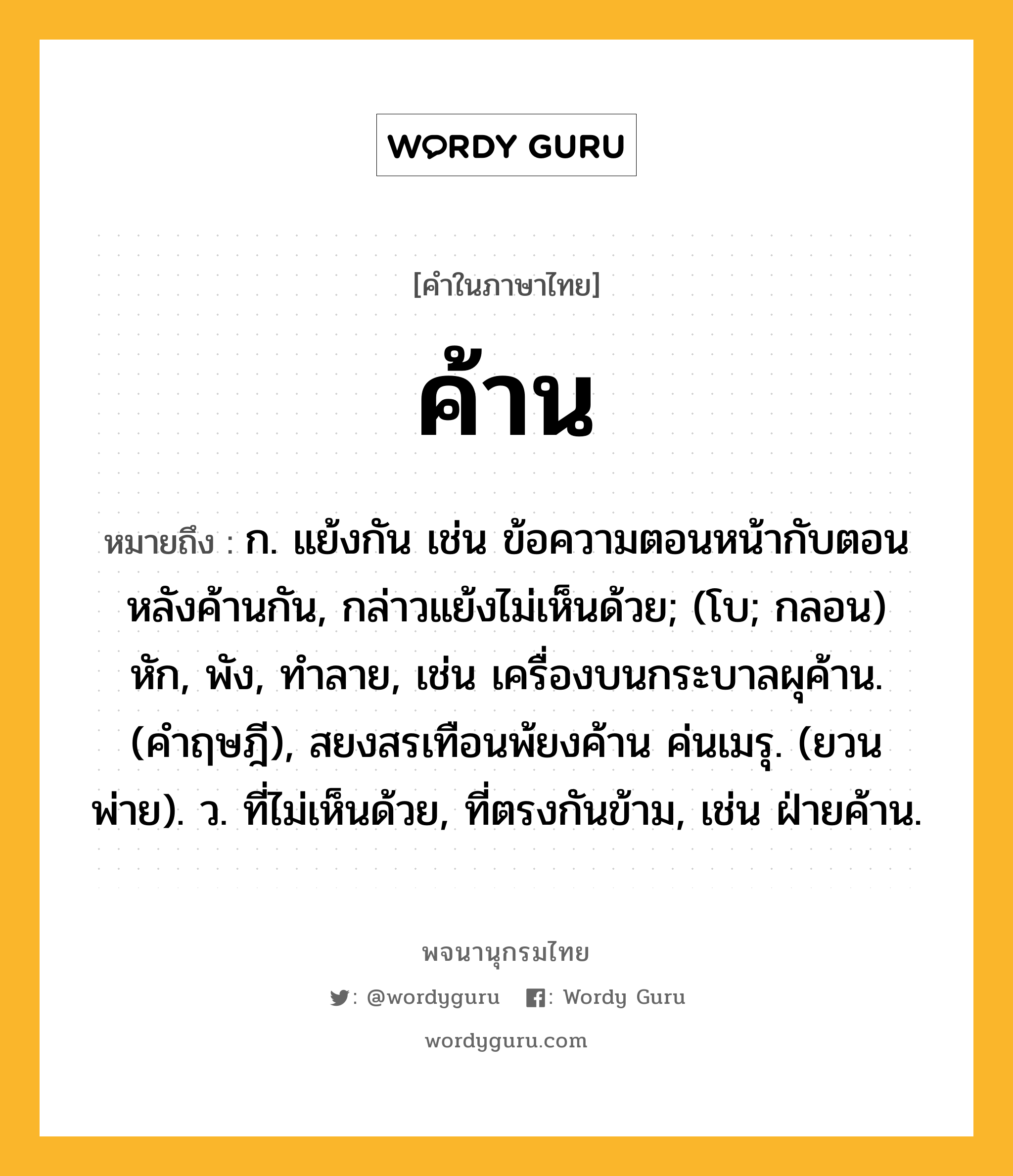 ค้าน ความหมาย หมายถึงอะไร?, คำในภาษาไทย ค้าน หมายถึง ก. แย้งกัน เช่น ข้อความตอนหน้ากับตอนหลังค้านกัน, กล่าวแย้งไม่เห็นด้วย; (โบ; กลอน) หัก, พัง, ทําลาย, เช่น เครื่องบนกระบาลผุค้าน. (คําฤษฎี), สยงสรเทือนพ้ยงค้าน ค่นเมรุ. (ยวนพ่าย). ว. ที่ไม่เห็นด้วย, ที่ตรงกันข้าม, เช่น ฝ่ายค้าน.