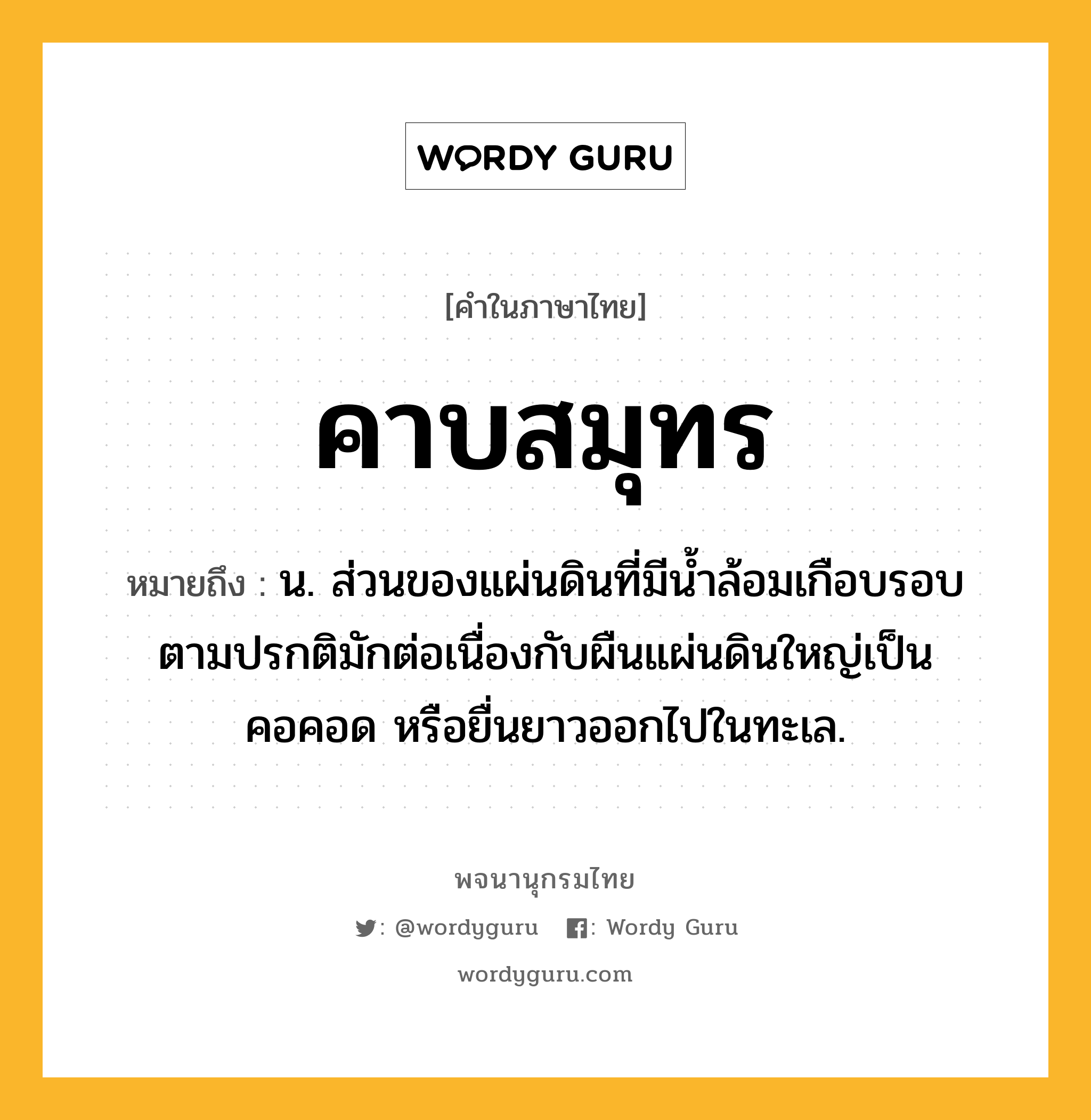 คาบสมุทร ความหมาย หมายถึงอะไร?, คำในภาษาไทย คาบสมุทร หมายถึง น. ส่วนของแผ่นดินที่มีน้ำล้อมเกือบรอบ ตามปรกติมักต่อเนื่องกับผืนแผ่นดินใหญ่เป็นคอคอด หรือยื่นยาวออกไปในทะเล.