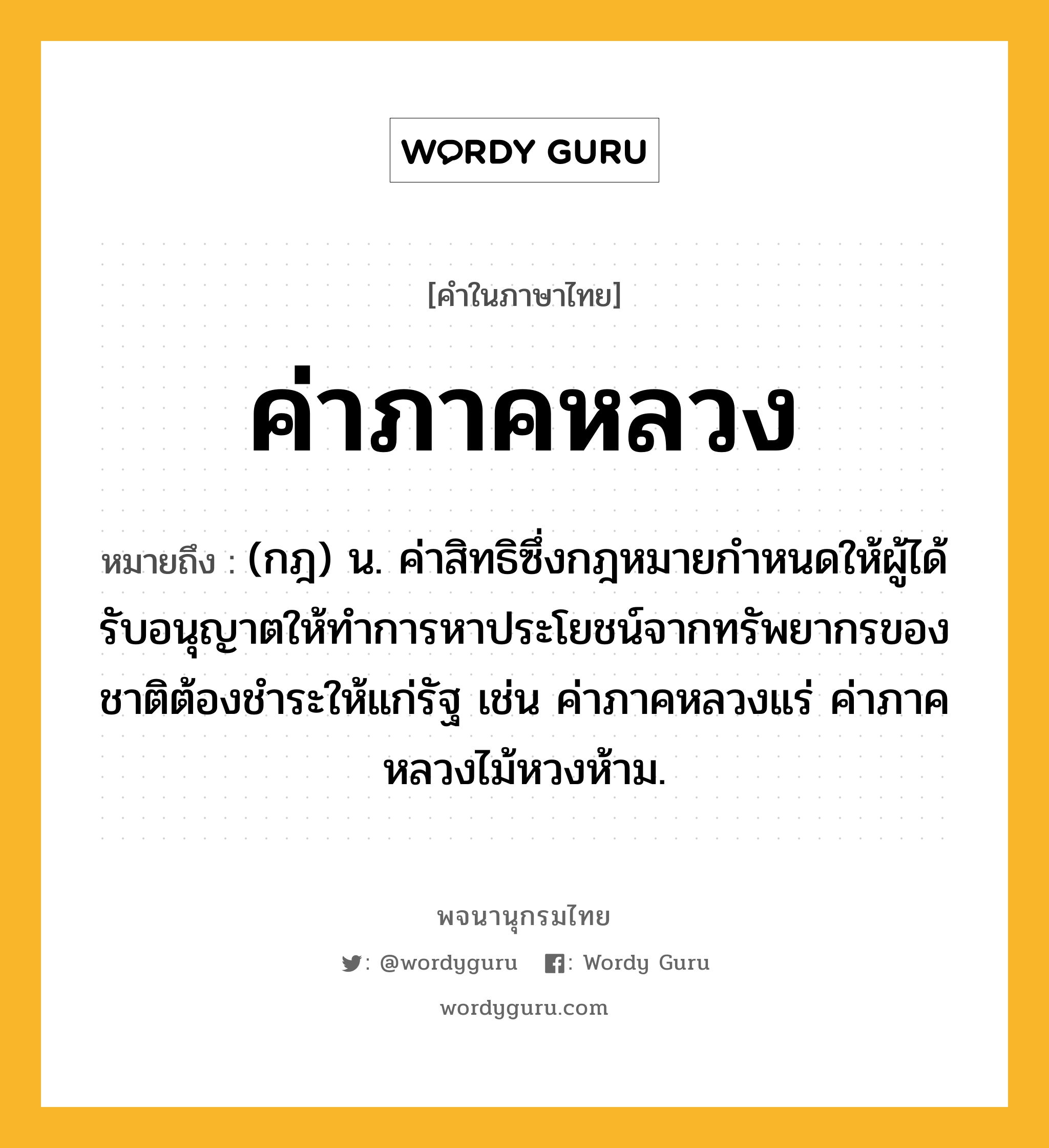 ค่าภาคหลวง ความหมาย หมายถึงอะไร?, คำในภาษาไทย ค่าภาคหลวง หมายถึง (กฎ) น. ค่าสิทธิซึ่งกฎหมายกําหนดให้ผู้ได้รับอนุญาตให้ทําการหาประโยชน์จากทรัพยากรของชาติต้องชําระให้แก่รัฐ เช่น ค่าภาคหลวงแร่ ค่าภาคหลวงไม้หวงห้าม.