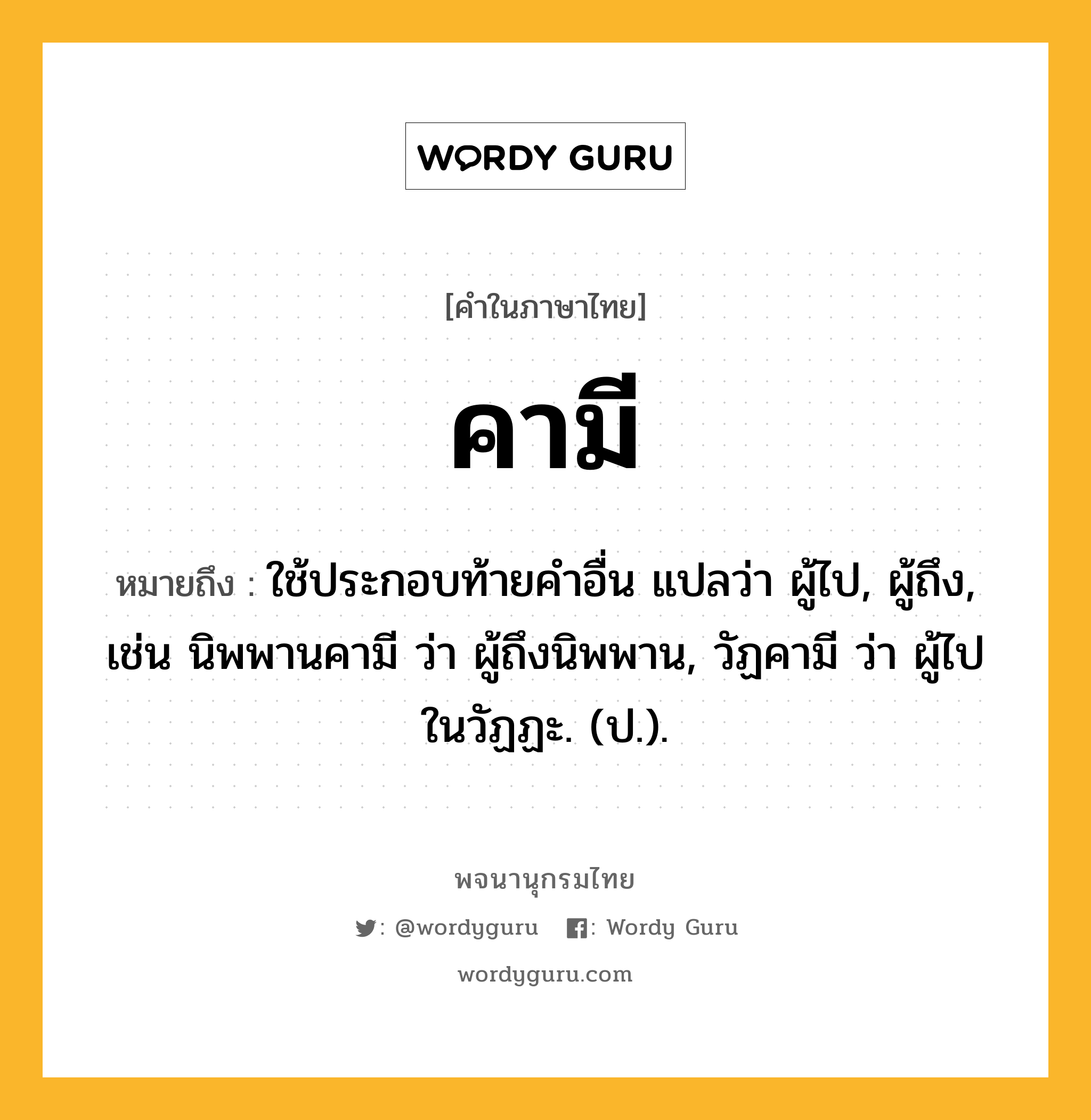 คามี ความหมาย หมายถึงอะไร?, คำในภาษาไทย คามี หมายถึง ใช้ประกอบท้ายคําอื่น แปลว่า ผู้ไป, ผู้ถึง, เช่น นิพพานคามี ว่า ผู้ถึงนิพพาน, วัฏคามี ว่า ผู้ไปในวัฏฏะ. (ป.).