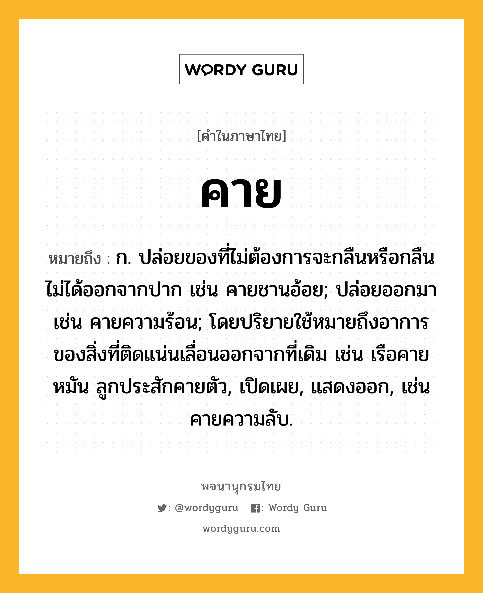 คาย ความหมาย หมายถึงอะไร?, คำในภาษาไทย คาย หมายถึง ก. ปล่อยของที่ไม่ต้องการจะกลืนหรือกลืนไม่ได้ออกจากปาก เช่น คายชานอ้อย; ปล่อยออกมา เช่น คายความร้อน; โดยปริยายใช้หมายถึงอาการของสิ่งที่ติดแน่นเลื่อนออกจากที่เดิม เช่น เรือคายหมัน ลูกประสักคายตัว, เปิดเผย, แสดงออก, เช่น คายความลับ.