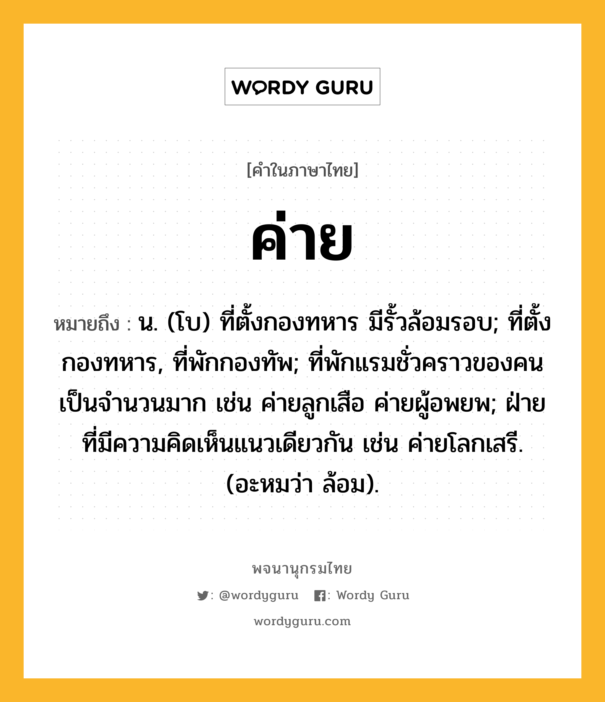 ค่าย ความหมาย หมายถึงอะไร?, คำในภาษาไทย ค่าย หมายถึง น. (โบ) ที่ตั้งกองทหาร มีรั้วล้อมรอบ; ที่ตั้งกองทหาร, ที่พักกองทัพ; ที่พักแรมชั่วคราวของคนเป็นจํานวนมาก เช่น ค่ายลูกเสือ ค่ายผู้อพยพ; ฝ่ายที่มีความคิดเห็นแนวเดียวกัน เช่น ค่ายโลกเสรี. (อะหมว่า ล้อม).