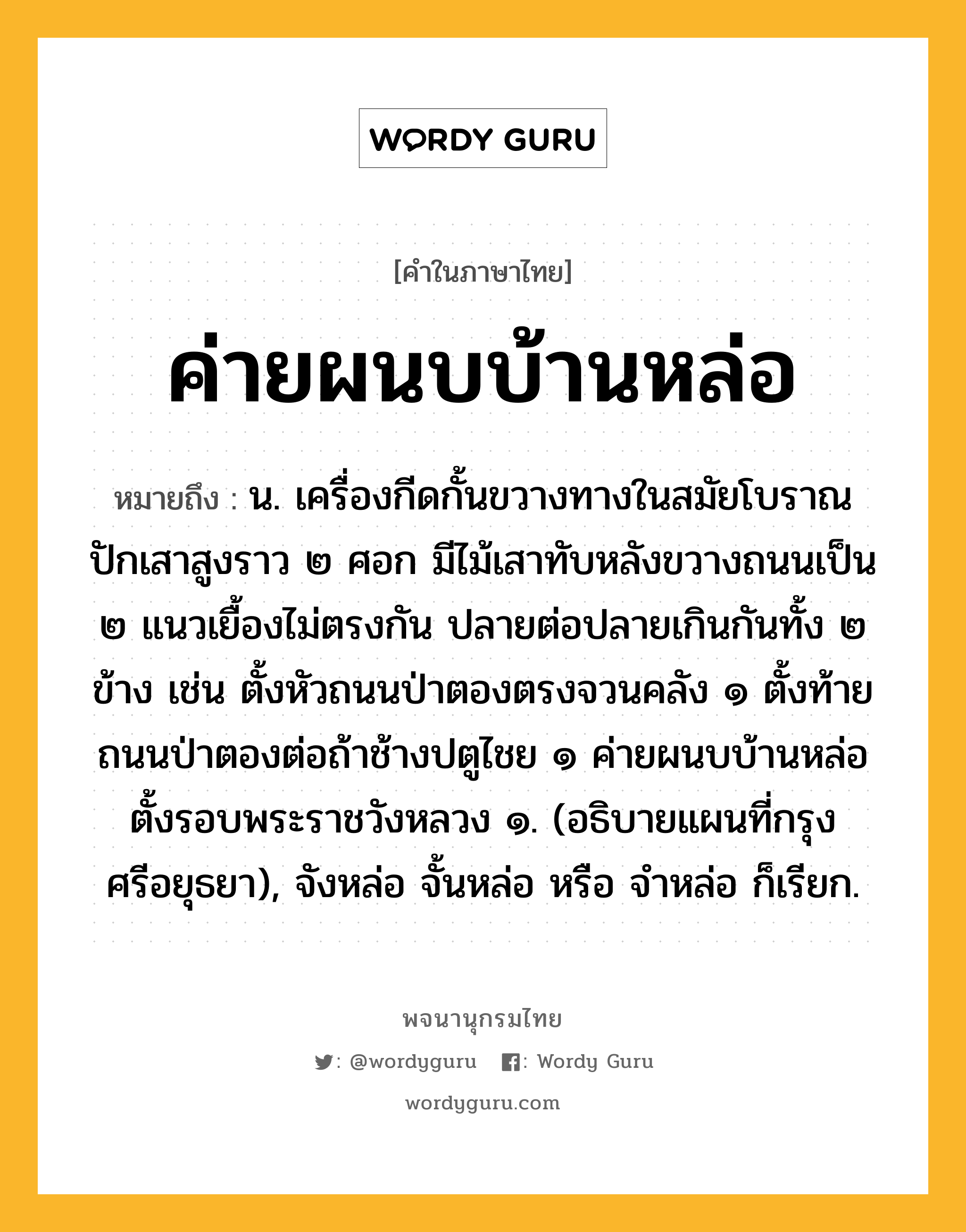 ค่ายผนบบ้านหล่อ ความหมาย หมายถึงอะไร?, คำในภาษาไทย ค่ายผนบบ้านหล่อ หมายถึง น. เครื่องกีดกั้นขวางทางในสมัยโบราณ ปักเสาสูงราว ๒ ศอก มีไม้เสาทับหลังขวางถนนเป็น ๒ แนวเยื้องไม่ตรงกัน ปลายต่อปลายเกินกันทั้ง ๒ ข้าง เช่น ตั้งหัวถนนป่าตองตรงจวนคลัง ๑ ตั้งท้ายถนนป่าตองต่อถ้าช้างปตูไชย ๑ ค่ายผนบบ้านหล่อ ตั้งรอบพระราชวังหลวง ๑. (อธิบายแผนที่กรุงศรีอยุธยา), จังหล่อ จั้นหล่อ หรือ จำหล่อ ก็เรียก.