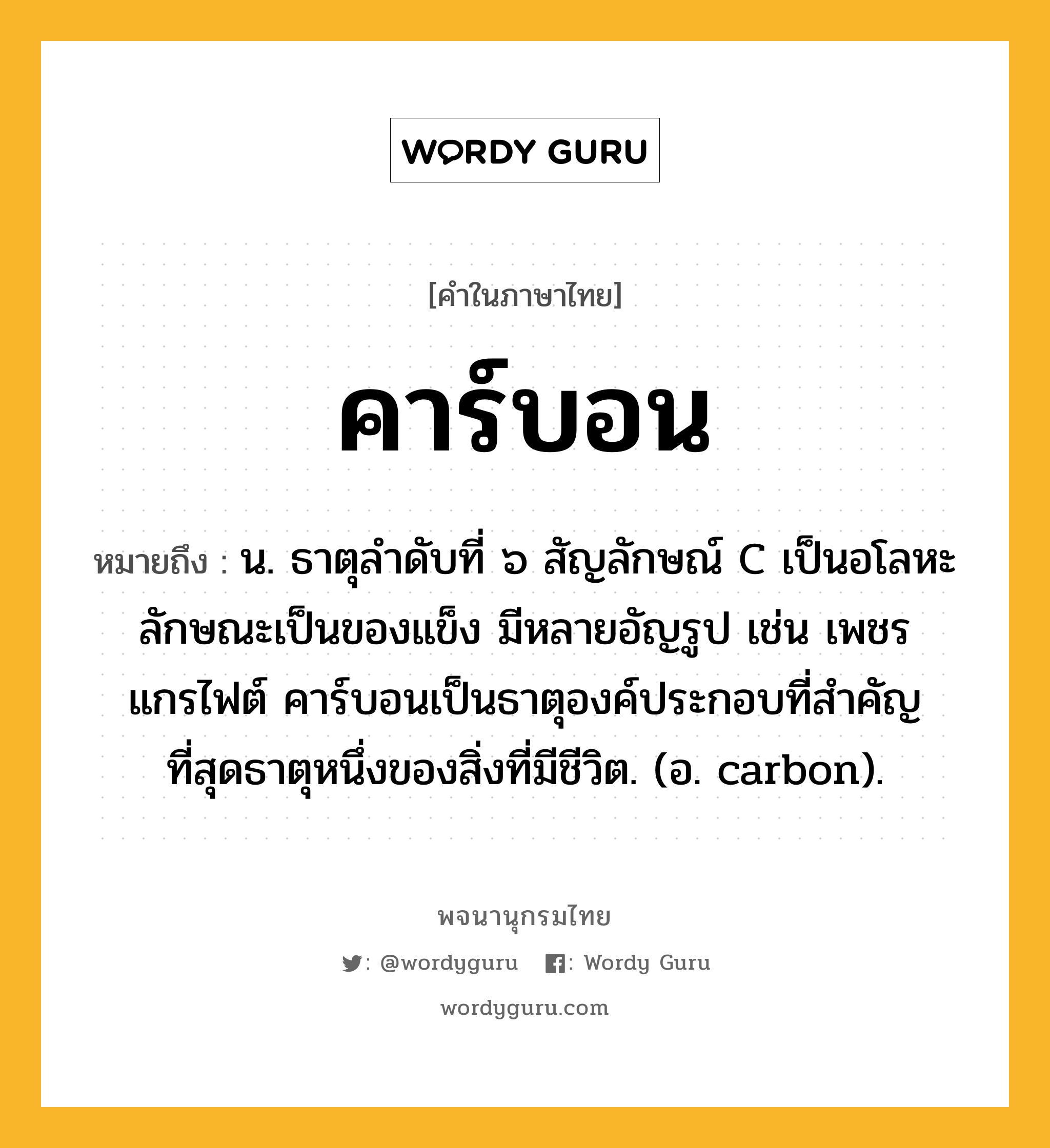 คาร์บอน ความหมาย หมายถึงอะไร?, คำในภาษาไทย คาร์บอน หมายถึง น. ธาตุลําดับที่ ๖ สัญลักษณ์ C เป็นอโลหะ ลักษณะเป็นของแข็ง มีหลายอัญรูป เช่น เพชร แกรไฟต์ คาร์บอนเป็นธาตุองค์ประกอบที่สําคัญที่สุดธาตุหนึ่งของสิ่งที่มีชีวิต. (อ. carbon).