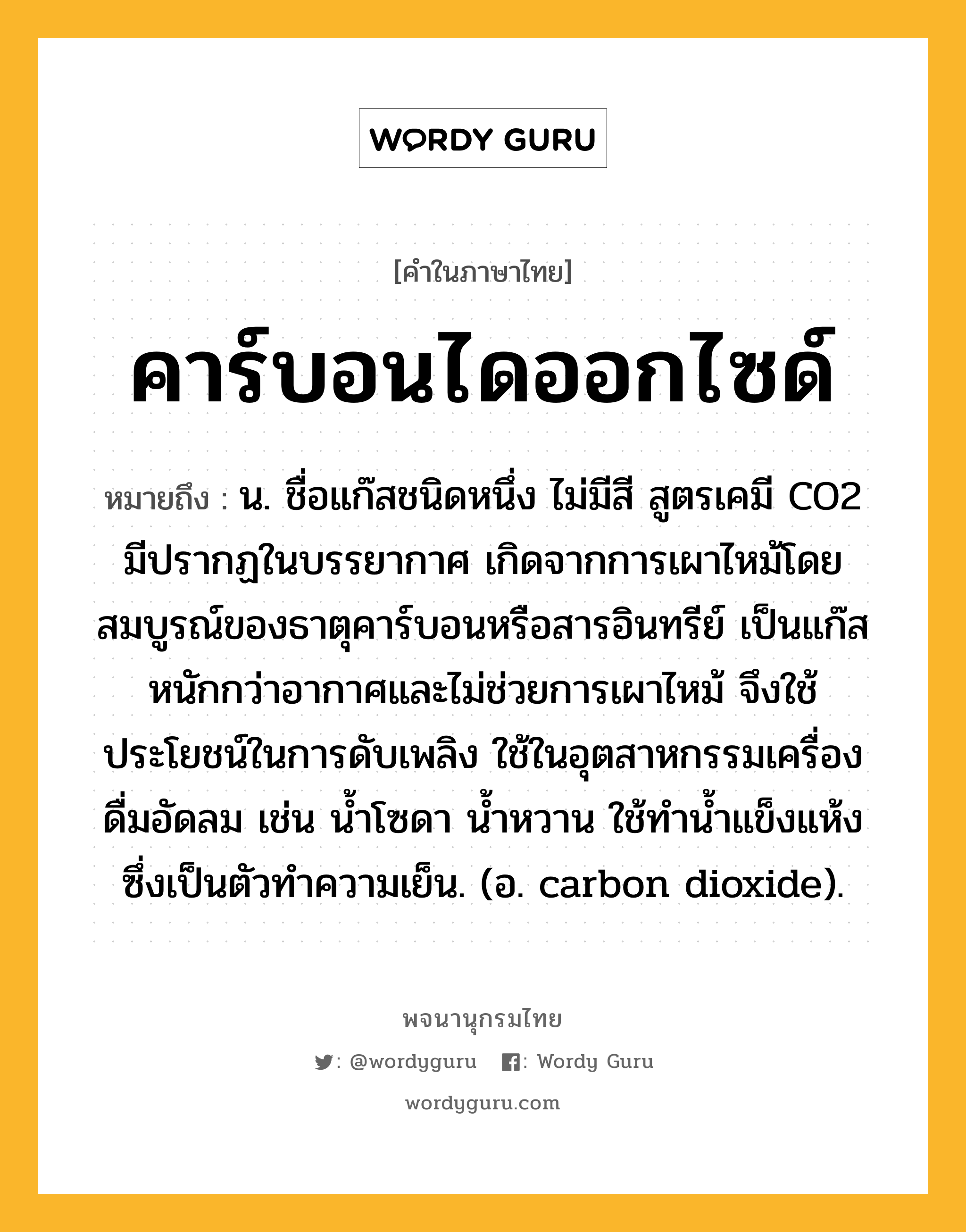 คาร์บอนไดออกไซด์ ความหมาย หมายถึงอะไร?, คำในภาษาไทย คาร์บอนไดออกไซด์ หมายถึง น. ชื่อแก๊สชนิดหนึ่ง ไม่มีสี สูตรเคมี CO2 มีปรากฏในบรรยากาศ เกิดจากการเผาไหม้โดยสมบูรณ์ของธาตุคาร์บอนหรือสารอินทรีย์ เป็นแก๊สหนักกว่าอากาศและไม่ช่วยการเผาไหม้ จึงใช้ประโยชน์ในการดับเพลิง ใช้ในอุตสาหกรรมเครื่องดื่มอัดลม เช่น นํ้าโซดา นํ้าหวาน ใช้ทํานํ้าแข็งแห้ง ซึ่งเป็นตัวทําความเย็น. (อ. carbon dioxide).