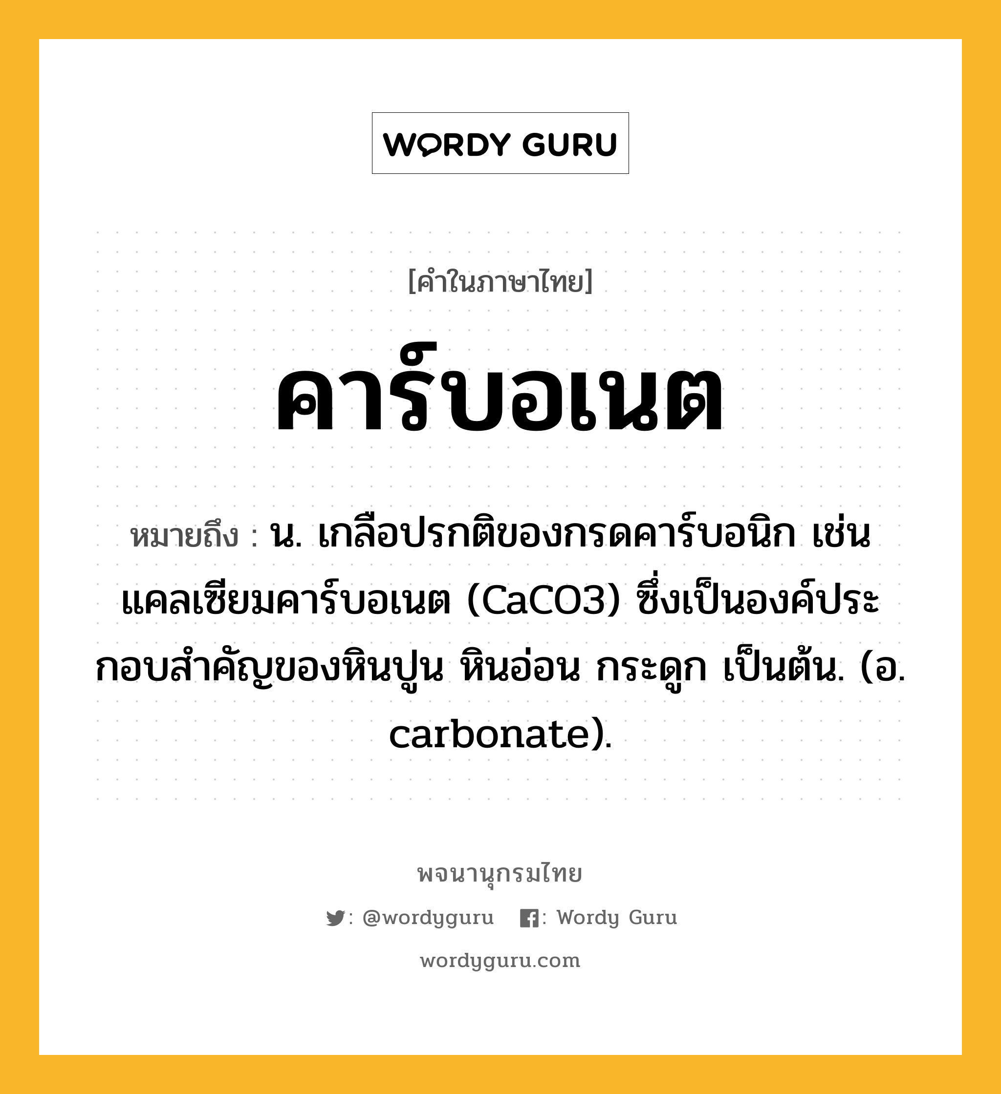 คาร์บอเนต ความหมาย หมายถึงอะไร?, คำในภาษาไทย คาร์บอเนต หมายถึง น. เกลือปรกติของกรดคาร์บอนิก เช่น แคลเซียมคาร์บอเนต (CaCO3) ซึ่งเป็นองค์ประกอบสําคัญของหินปูน หินอ่อน กระดูก เป็นต้น. (อ. carbonate).