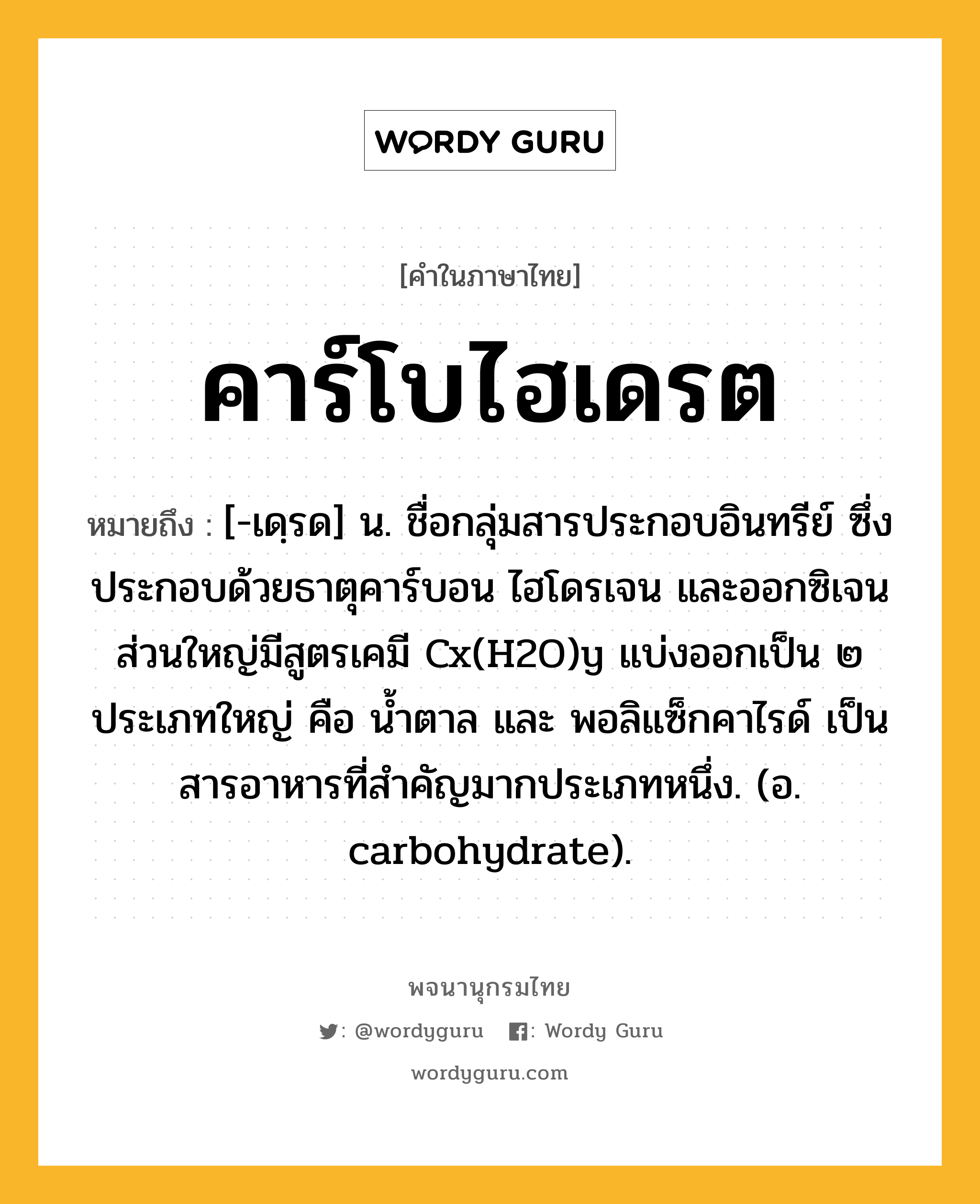 คาร์โบไฮเดรต ความหมาย หมายถึงอะไร?, คำในภาษาไทย คาร์โบไฮเดรต หมายถึง [-เดฺรด] น. ชื่อกลุ่มสารประกอบอินทรีย์ ซึ่งประกอบด้วยธาตุคาร์บอน ไฮโดรเจน และออกซิเจน ส่วนใหญ่มีสูตรเคมี Cx(H2O)y แบ่งออกเป็น ๒ ประเภทใหญ่ คือ นํ้าตาล และ พอลิแซ็กคาไรด์ เป็นสารอาหารที่สําคัญมากประเภทหนึ่ง. (อ. carbohydrate).