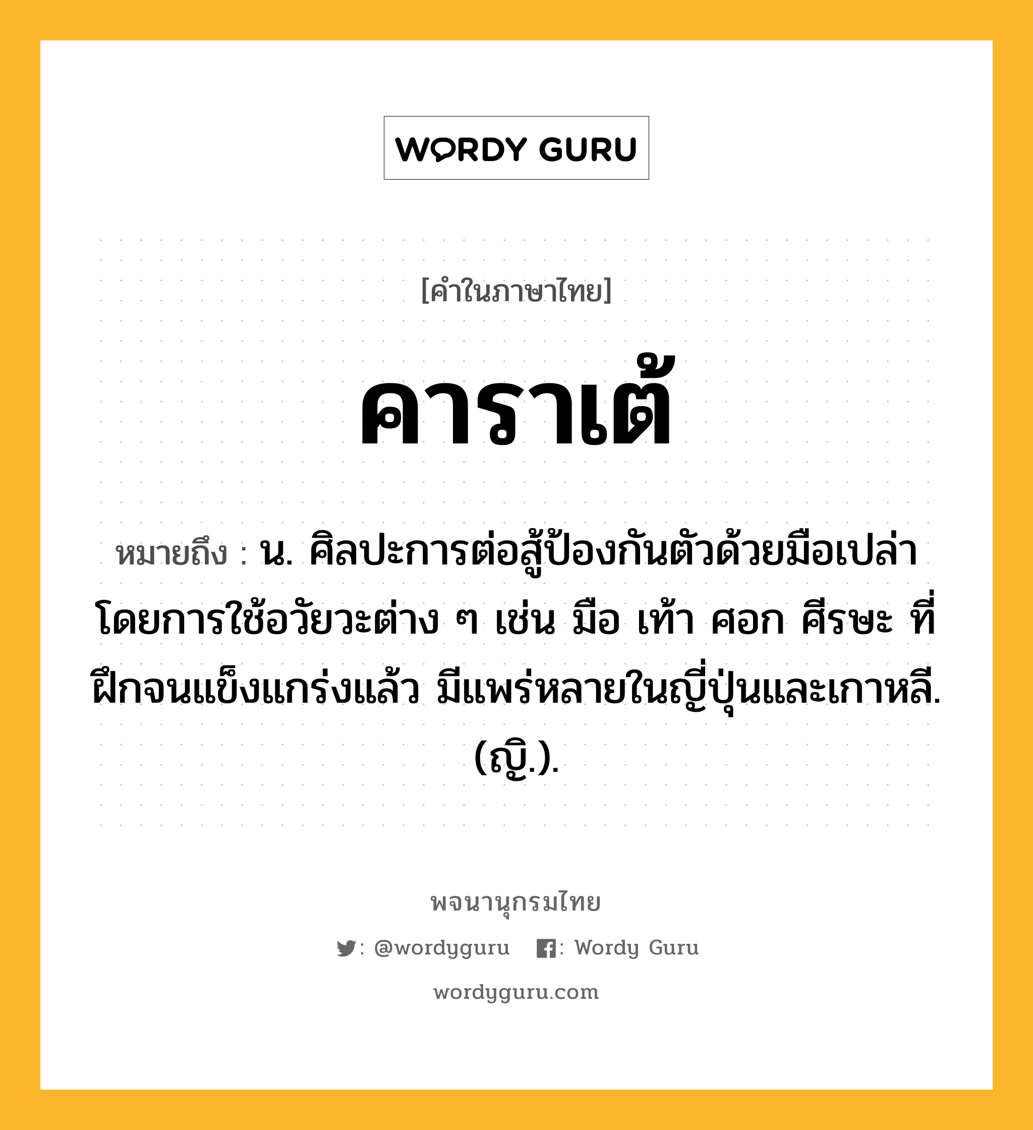 คาราเต้ ความหมาย หมายถึงอะไร?, คำในภาษาไทย คาราเต้ หมายถึง น. ศิลปะการต่อสู้ป้องกันตัวด้วยมือเปล่า โดยการใช้อวัยวะต่าง ๆ เช่น มือ เท้า ศอก ศีรษะ ที่ฝึกจนแข็งแกร่งแล้ว มีแพร่หลายในญี่ปุ่นและเกาหลี. (ญิ.).