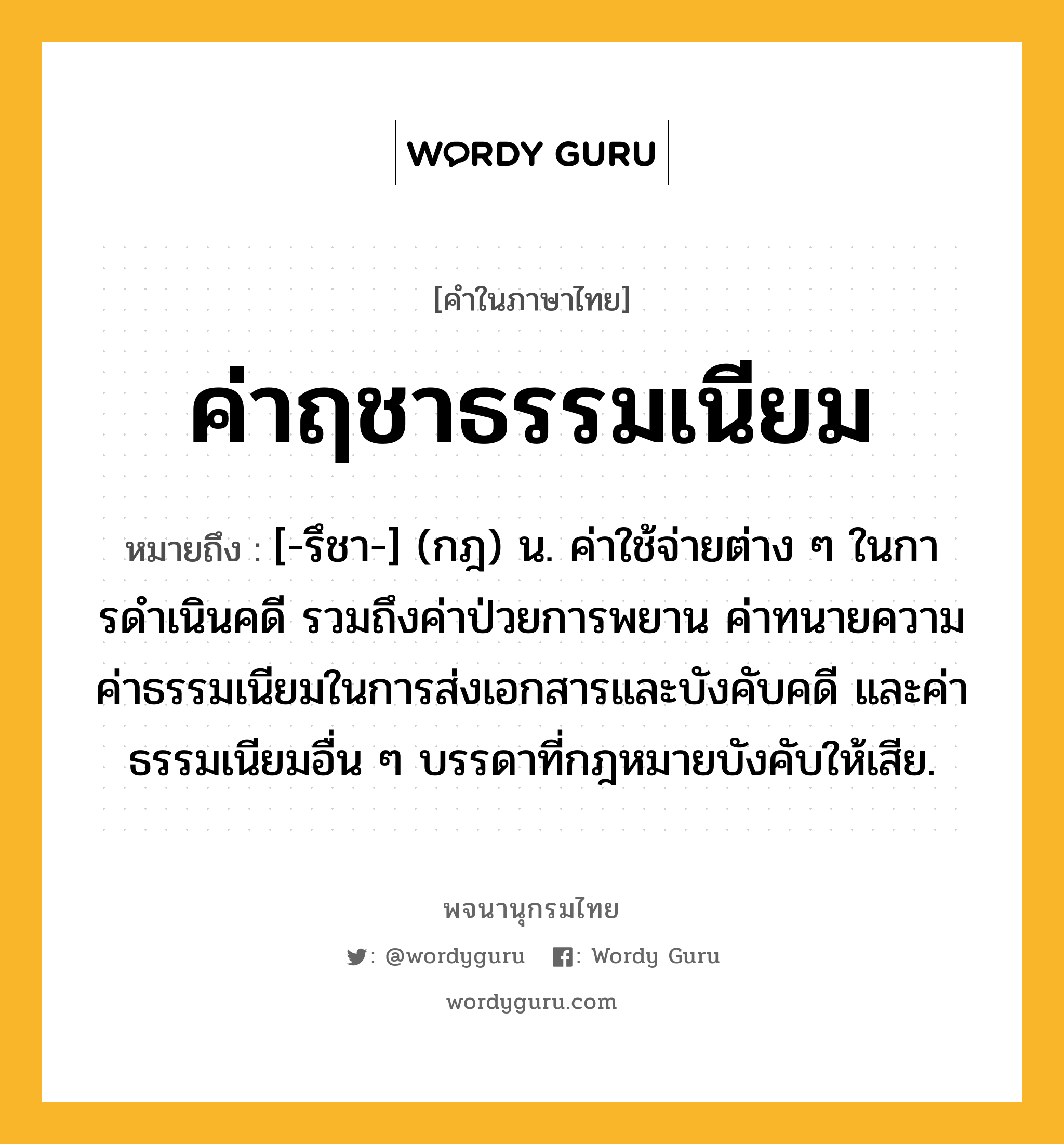 ค่าฤชาธรรมเนียม ความหมาย หมายถึงอะไร?, คำในภาษาไทย ค่าฤชาธรรมเนียม หมายถึง [-รึชา-] (กฎ) น. ค่าใช้จ่ายต่าง ๆ ในการดําเนินคดี รวมถึงค่าป่วยการพยาน ค่าทนายความ ค่าธรรมเนียมในการส่งเอกสารและบังคับคดี และค่าธรรมเนียมอื่น ๆ บรรดาที่กฎหมายบังคับให้เสีย.