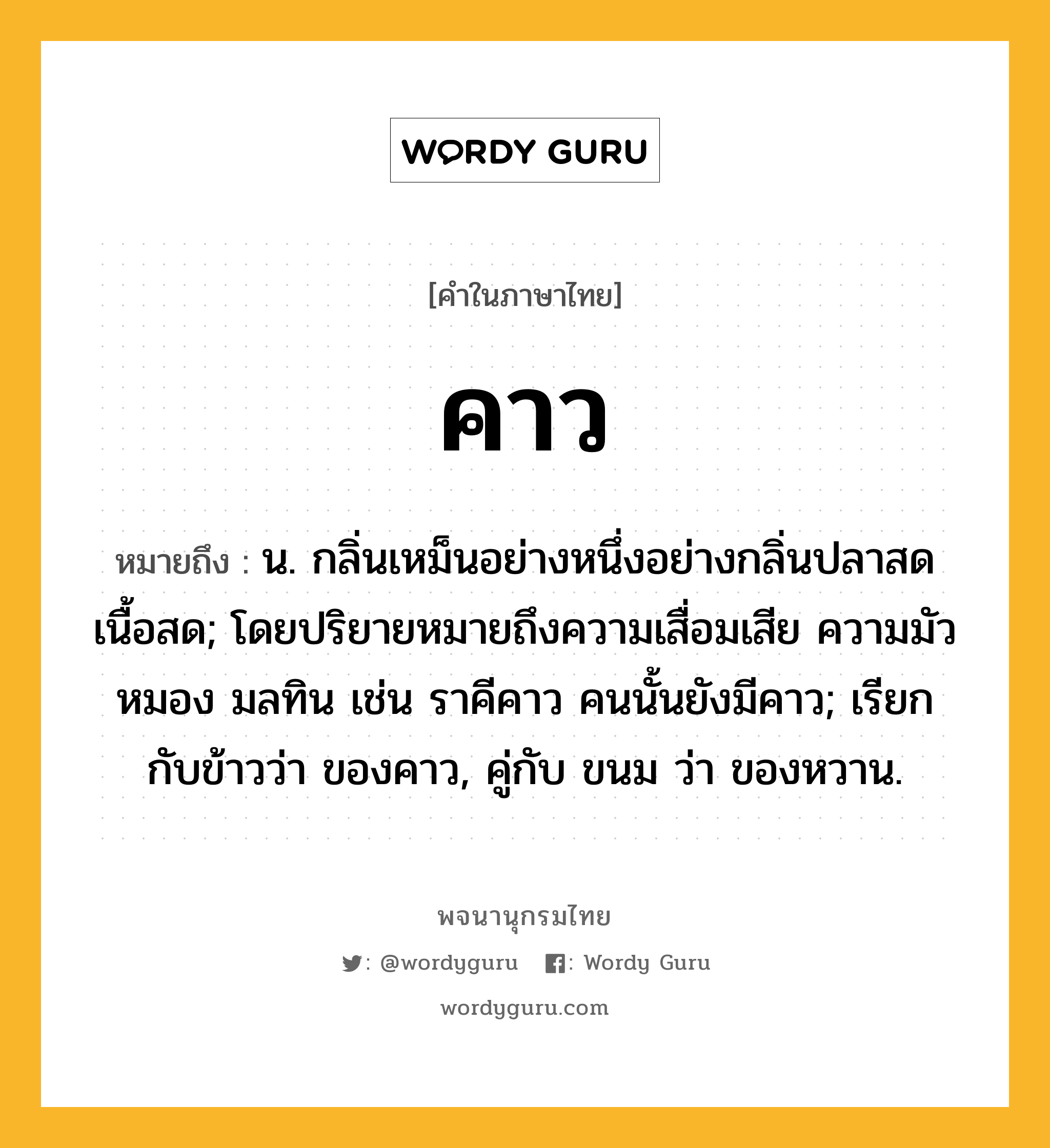 คาว ความหมาย หมายถึงอะไร?, คำในภาษาไทย คาว หมายถึง น. กลิ่นเหม็นอย่างหนึ่งอย่างกลิ่นปลาสดเนื้อสด; โดยปริยายหมายถึงความเสื่อมเสีย ความมัวหมอง มลทิน เช่น ราคีคาว คนนั้นยังมีคาว; เรียกกับข้าวว่า ของคาว, คู่กับ ขนม ว่า ของหวาน.