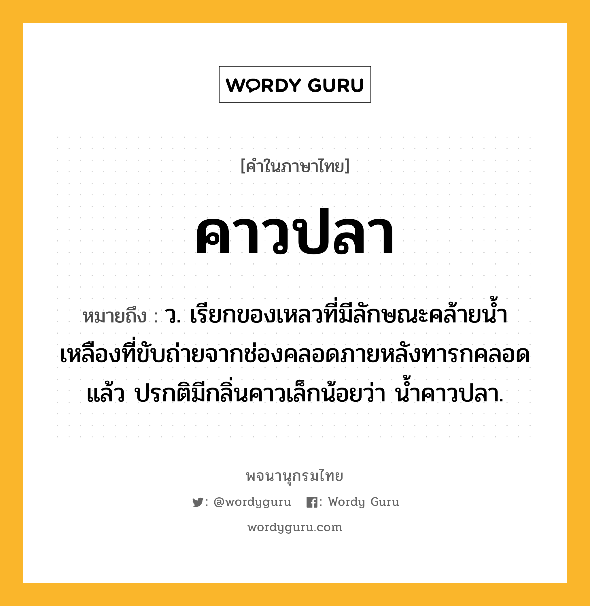 คาวปลา ความหมาย หมายถึงอะไร?, คำในภาษาไทย คาวปลา หมายถึง ว. เรียกของเหลวที่มีลักษณะคล้ายนํ้าเหลืองที่ขับถ่ายจากช่องคลอดภายหลังทารกคลอดแล้ว ปรกติมีกลิ่นคาวเล็กน้อยว่า นํ้าคาวปลา.