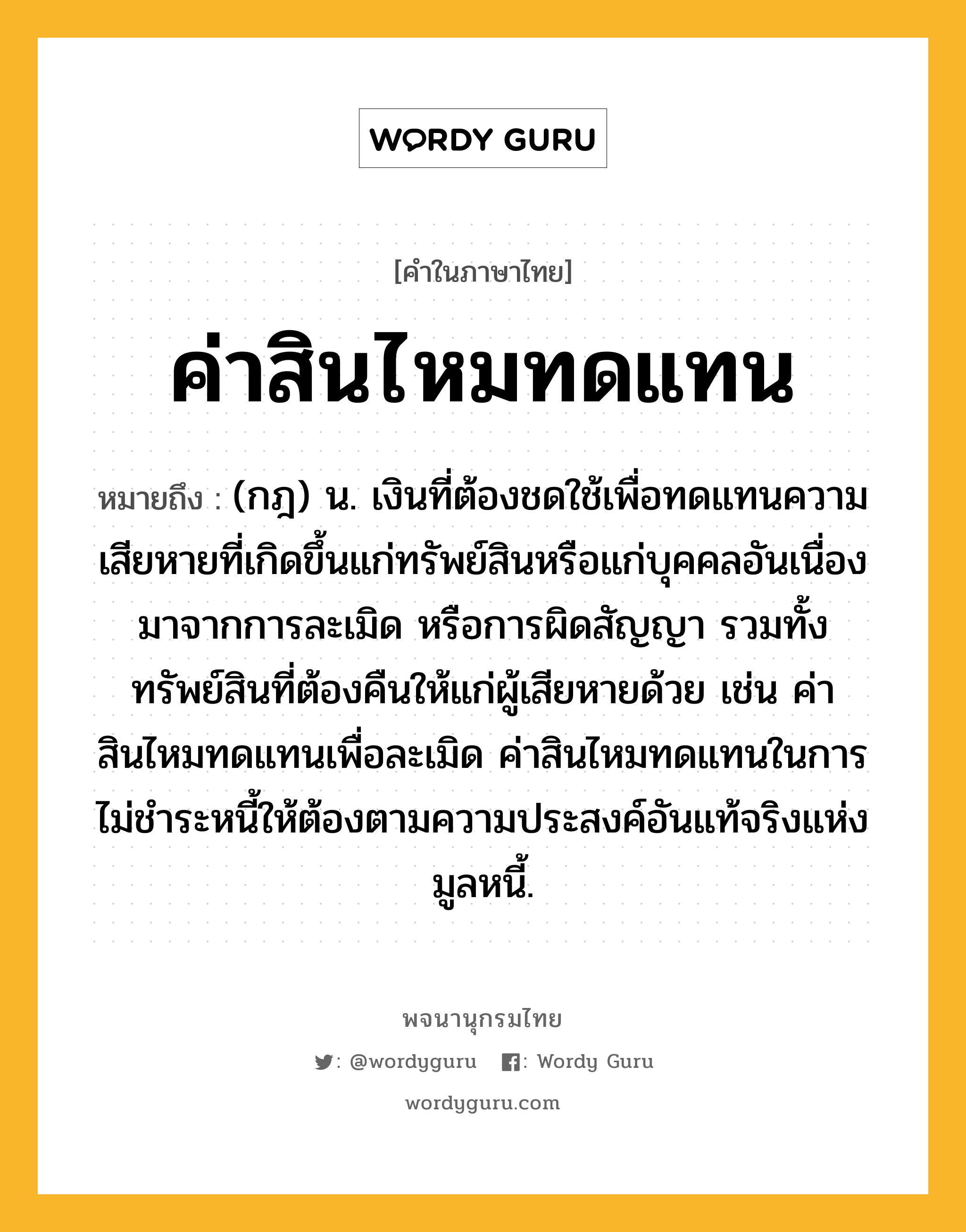 ค่าสินไหมทดแทน ความหมาย หมายถึงอะไร?, คำในภาษาไทย ค่าสินไหมทดแทน หมายถึง (กฎ) น. เงินที่ต้องชดใช้เพื่อทดแทนความเสียหายที่เกิดขึ้นแก่ทรัพย์สินหรือแก่บุคคลอันเนื่องมาจากการละเมิด หรือการผิดสัญญา รวมทั้งทรัพย์สินที่ต้องคืนให้แก่ผู้เสียหายด้วย เช่น ค่าสินไหมทดแทนเพื่อละเมิด ค่าสินไหมทดแทนในการไม่ชำระหนี้ให้ต้องตามความประสงค์อันแท้จริงแห่งมูลหนี้.