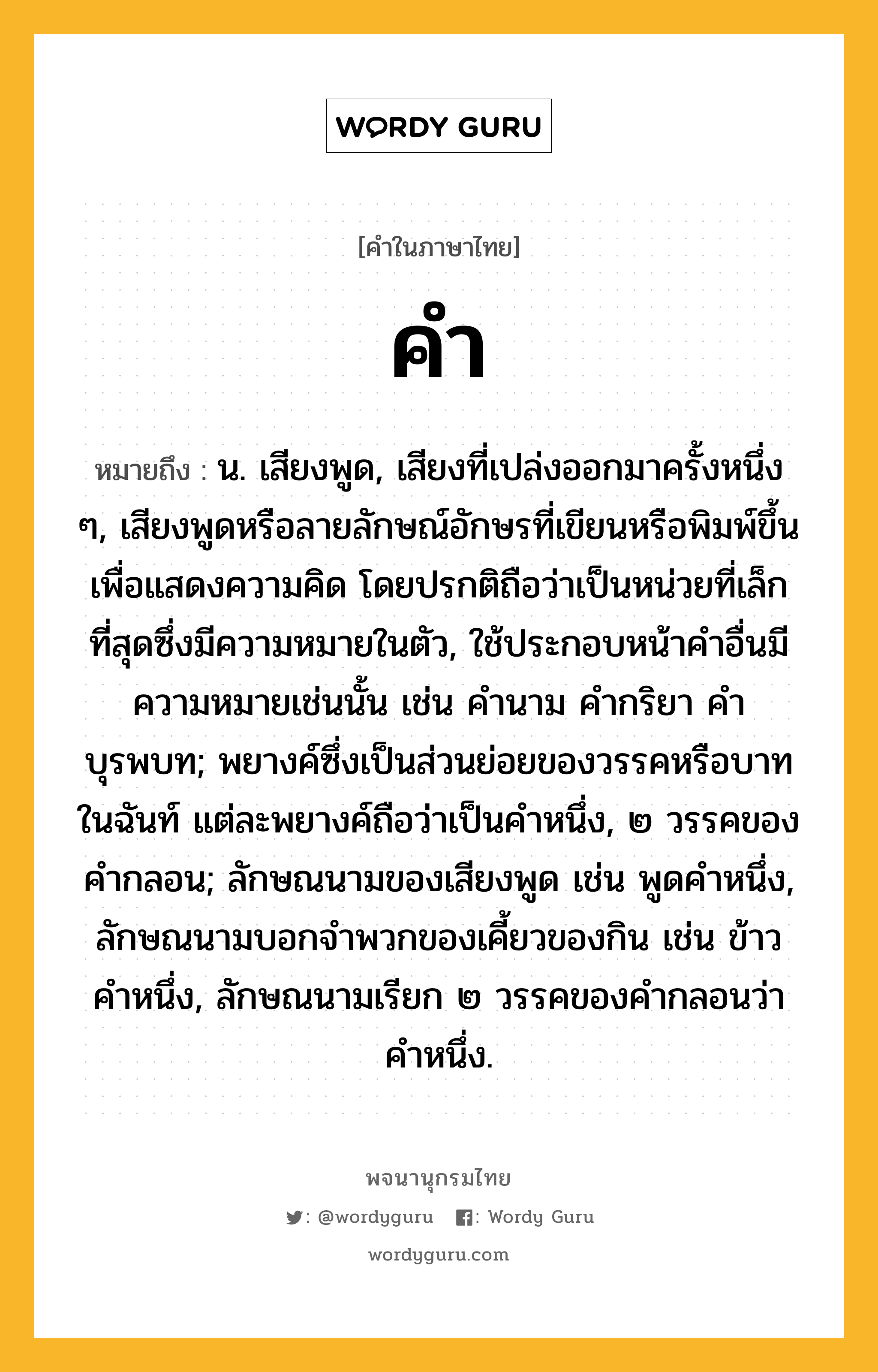 คำ ความหมาย หมายถึงอะไร?, คำในภาษาไทย คำ หมายถึง น. เสียงพูด, เสียงที่เปล่งออกมาครั้งหนึ่ง ๆ, เสียงพูดหรือลายลักษณ์อักษรที่เขียนหรือพิมพ์ขึ้นเพื่อแสดงความคิด โดยปรกติถือว่าเป็นหน่วยที่เล็กที่สุดซึ่งมีความหมายในตัว, ใช้ประกอบหน้าคําอื่นมีความหมายเช่นนั้น เช่น คํานาม คํากริยา คําบุรพบท; พยางค์ซึ่งเป็นส่วนย่อยของวรรคหรือบาทในฉันท์ แต่ละพยางค์ถือว่าเป็นคำหนึ่ง, ๒ วรรคของคำกลอน; ลักษณนามของเสียงพูด เช่น พูดคําหนึ่ง, ลักษณนามบอกจําพวกของเคี้ยวของกิน เช่น ข้าวคําหนึ่ง, ลักษณนามเรียก ๒ วรรคของคํากลอนว่า คําหนึ่ง.