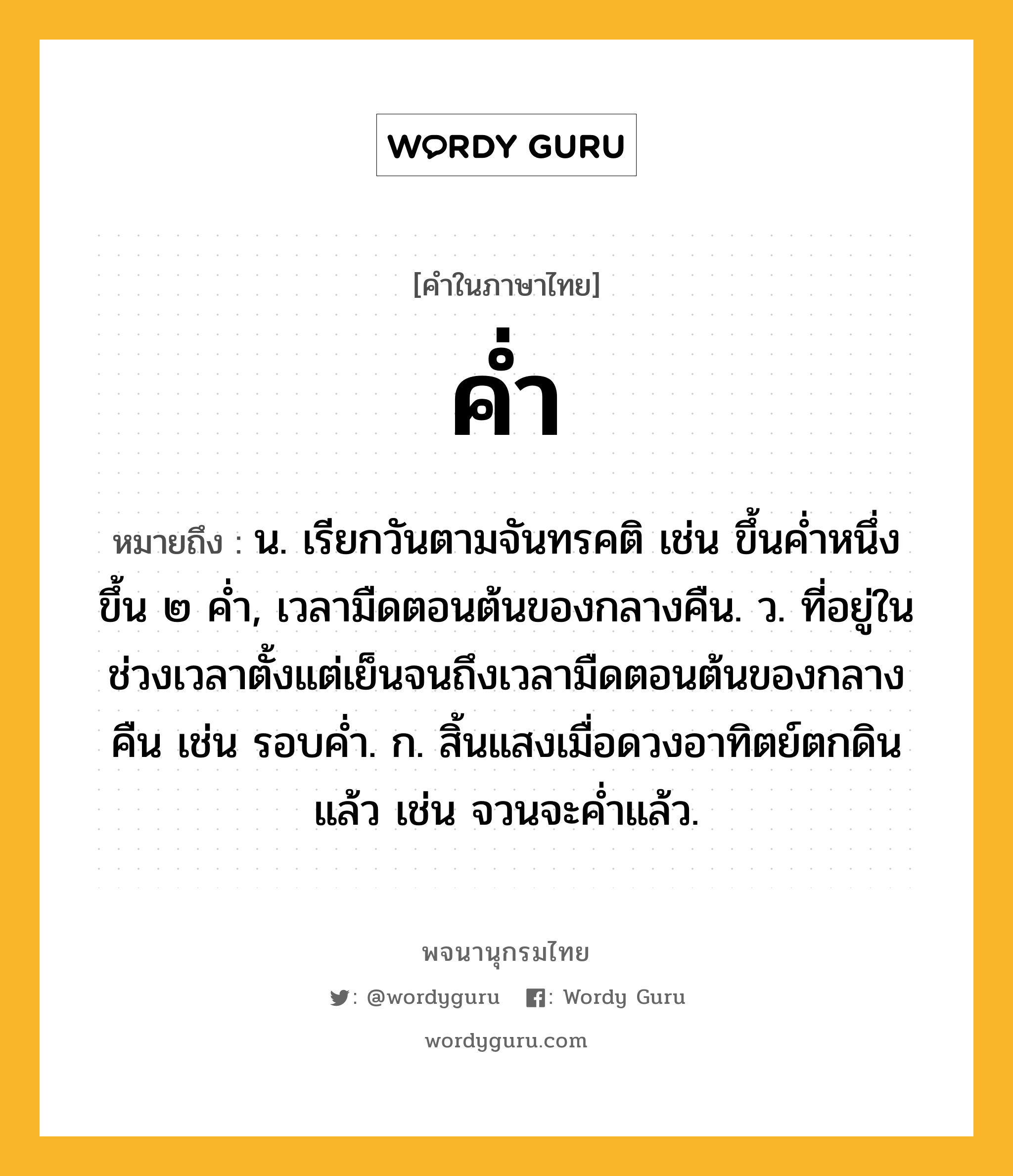 ค่ำ ความหมาย หมายถึงอะไร?, คำในภาษาไทย ค่ำ หมายถึง น. เรียกวันตามจันทรคติ เช่น ขึ้นคํ่าหนึ่ง ขึ้น ๒ คํ่า, เวลามืดตอนต้นของกลางคืน. ว. ที่อยู่ในช่วงเวลาตั้งแต่เย็นจนถึงเวลามืดตอนต้นของกลางคืน เช่น รอบค่ำ. ก. สิ้นแสงเมื่อดวงอาทิตย์ตกดินแล้ว เช่น จวนจะค่ำแล้ว.