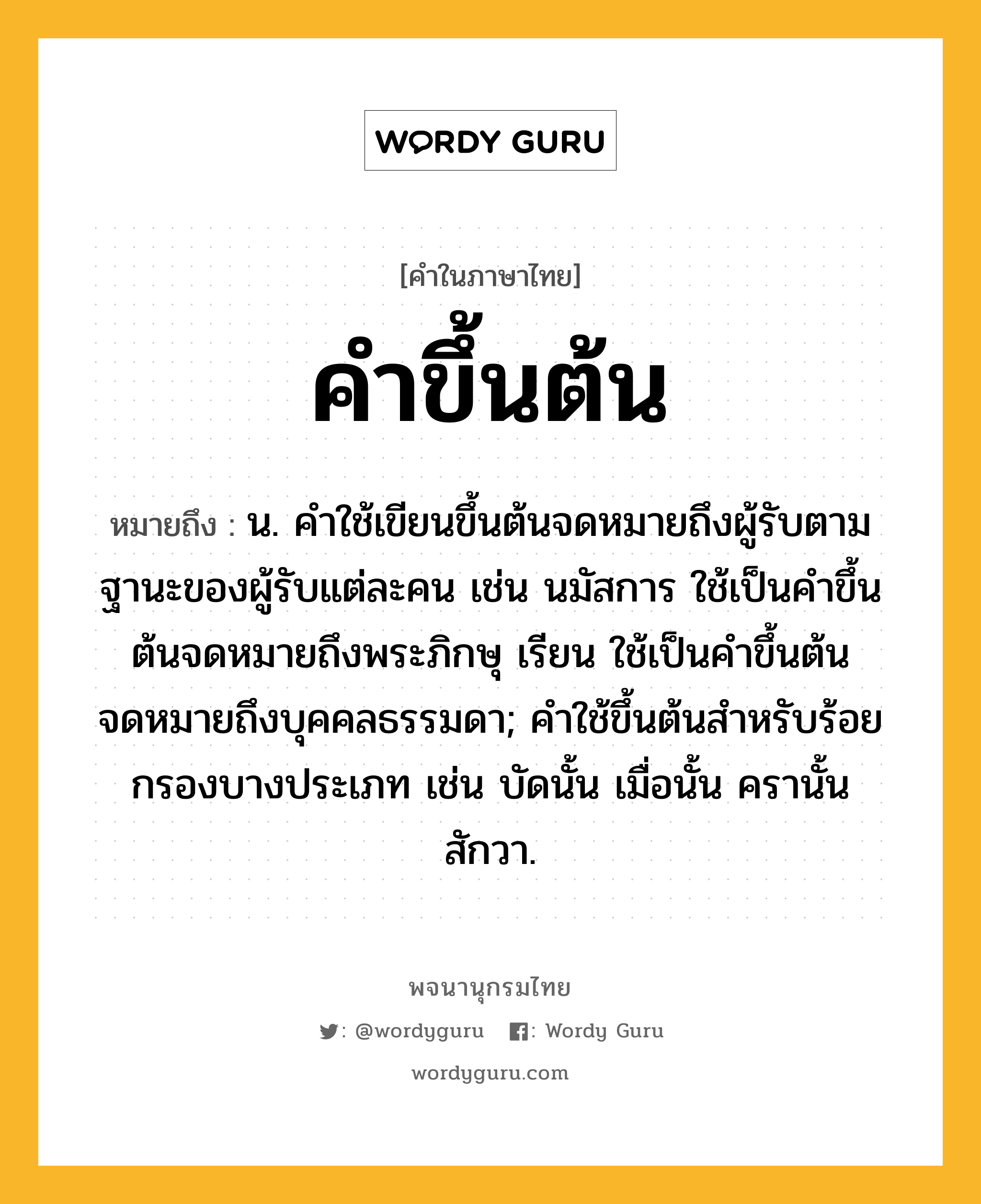 คำขึ้นต้น ความหมาย หมายถึงอะไร?, คำในภาษาไทย คำขึ้นต้น หมายถึง น. คำใช้เขียนขึ้นต้นจดหมายถึงผู้รับตามฐานะของผู้รับแต่ละคน เช่น นมัสการ ใช้เป็นคำขึ้นต้นจดหมายถึงพระภิกษุ เรียน ใช้เป็นคำขึ้นต้นจดหมายถึงบุคคลธรรมดา; คำใช้ขึ้นต้นสำหรับร้อยกรองบางประเภท เช่น บัดนั้น เมื่อนั้น ครานั้น สักวา.