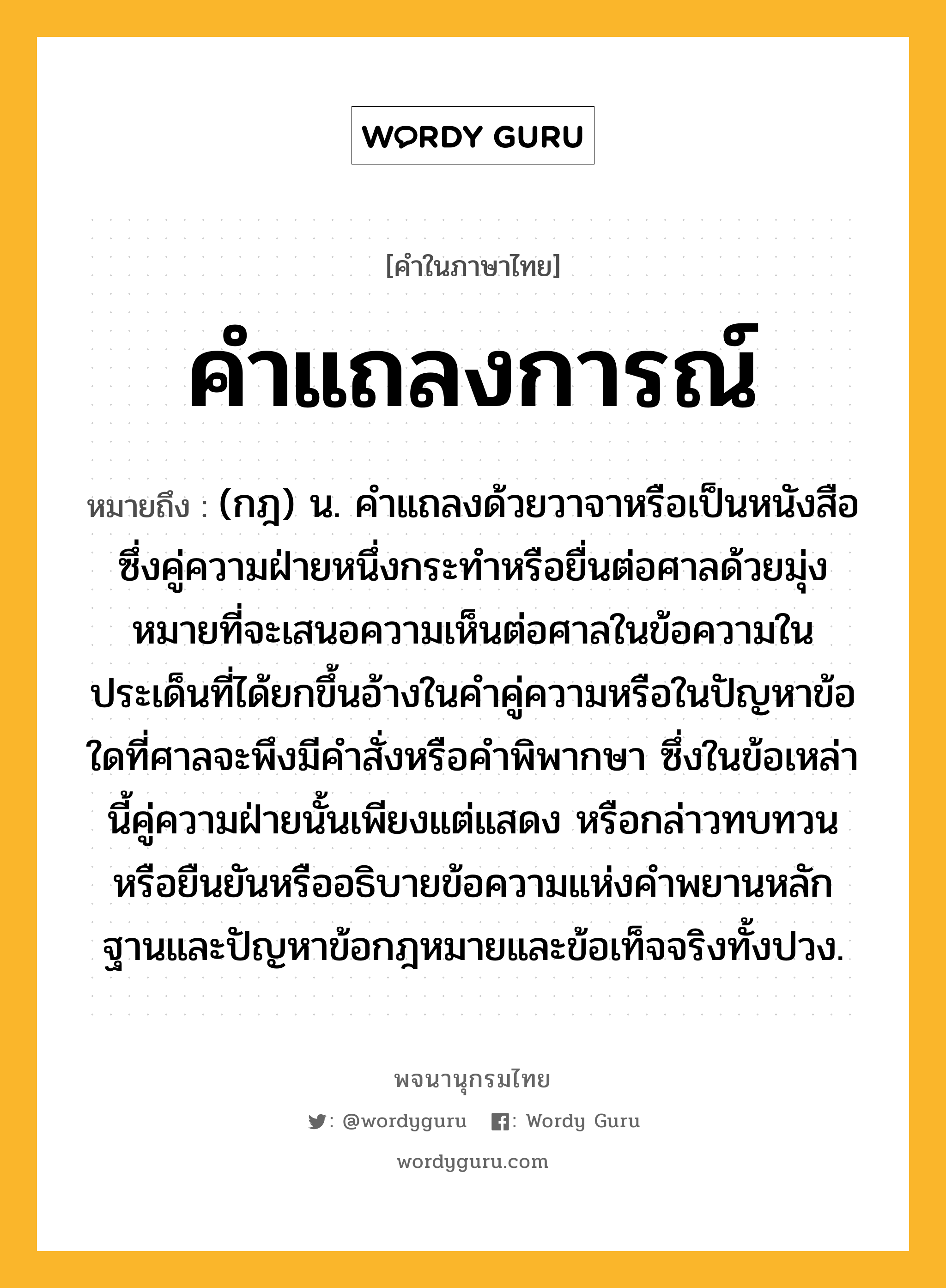 คำแถลงการณ์ ความหมาย หมายถึงอะไร?, คำในภาษาไทย คำแถลงการณ์ หมายถึง (กฎ) น. คําแถลงด้วยวาจาหรือเป็นหนังสือ ซึ่งคู่ความฝ่ายหนึ่งกระทําหรือยื่นต่อศาลด้วยมุ่งหมายที่จะเสนอความเห็นต่อศาลในข้อความในประเด็นที่ได้ยกขึ้นอ้างในคําคู่ความหรือในปัญหาข้อใดที่ศาลจะพึงมีคําสั่งหรือคําพิพากษา ซึ่งในข้อเหล่านี้คู่ความฝ่ายนั้นเพียงแต่แสดง หรือกล่าวทบทวนหรือยืนยันหรืออธิบายข้อความแห่งคำพยานหลักฐานและปัญหาข้อกฎหมายและข้อเท็จจริงทั้งปวง.